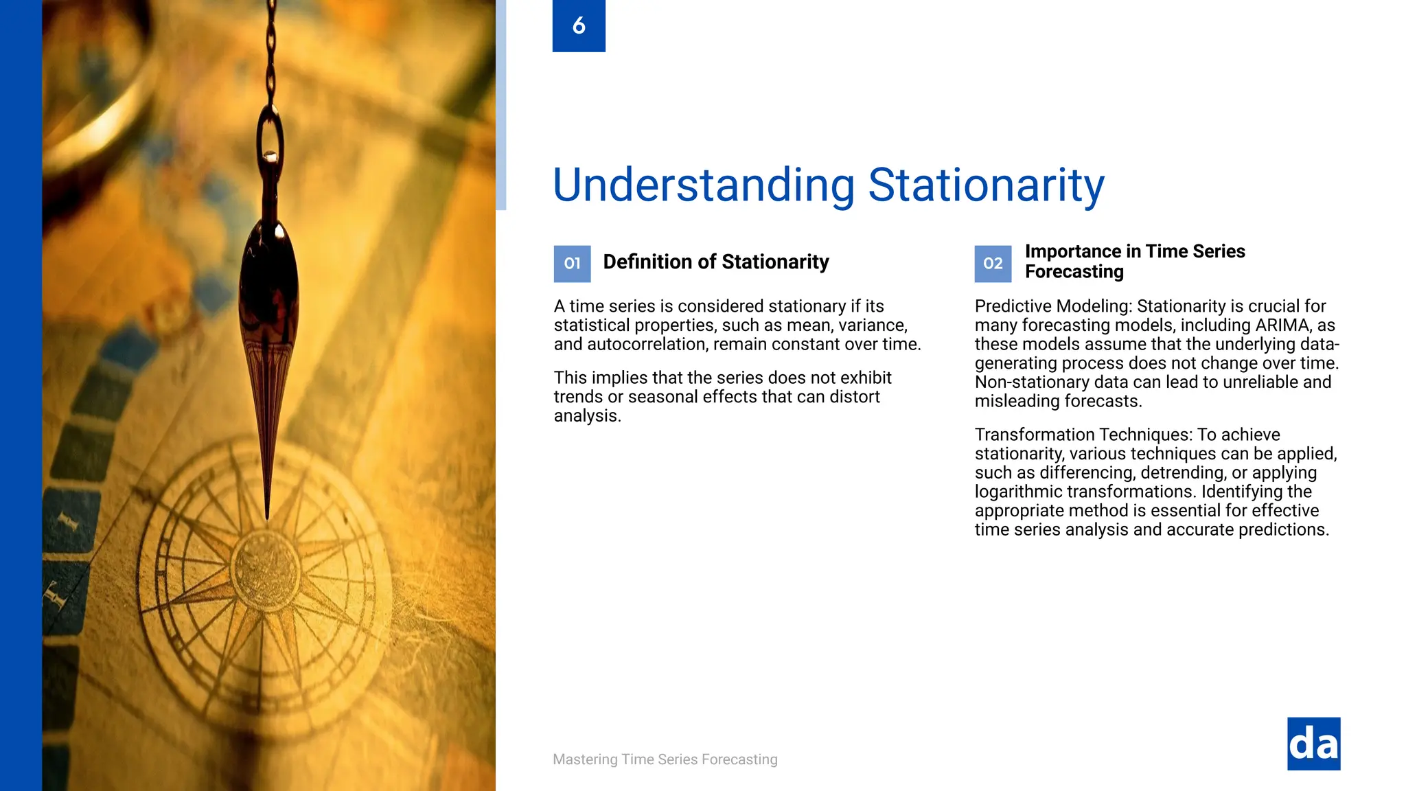 Mastering Time Series Forecasting
Predictive Modeling: Stationarity is crucial for
many forecasting models, including ARIMA, as
these models assume that the underlying data-
generating process does not change over time.
Non-stationary data can lead to unreliable and
misleading forecasts.
Transformation Techniques: To achieve
stationarity, various techniques can be applied,
such as differencing, detrending, or applying
logarithmic transformations. Identifying the
appropriate method is essential for effective
time series analysis and accurate predictions.
Importance in Time Series
Forecasting
02
Definition of Stationarity
A time series is considered stationary if its
statistical properties, such as mean, variance,
and autocorrelation, remain constant over time.
This implies that the series does not exhibit
trends or seasonal effects that can distort
analysis.
01
Understanding Stationarity
6
 