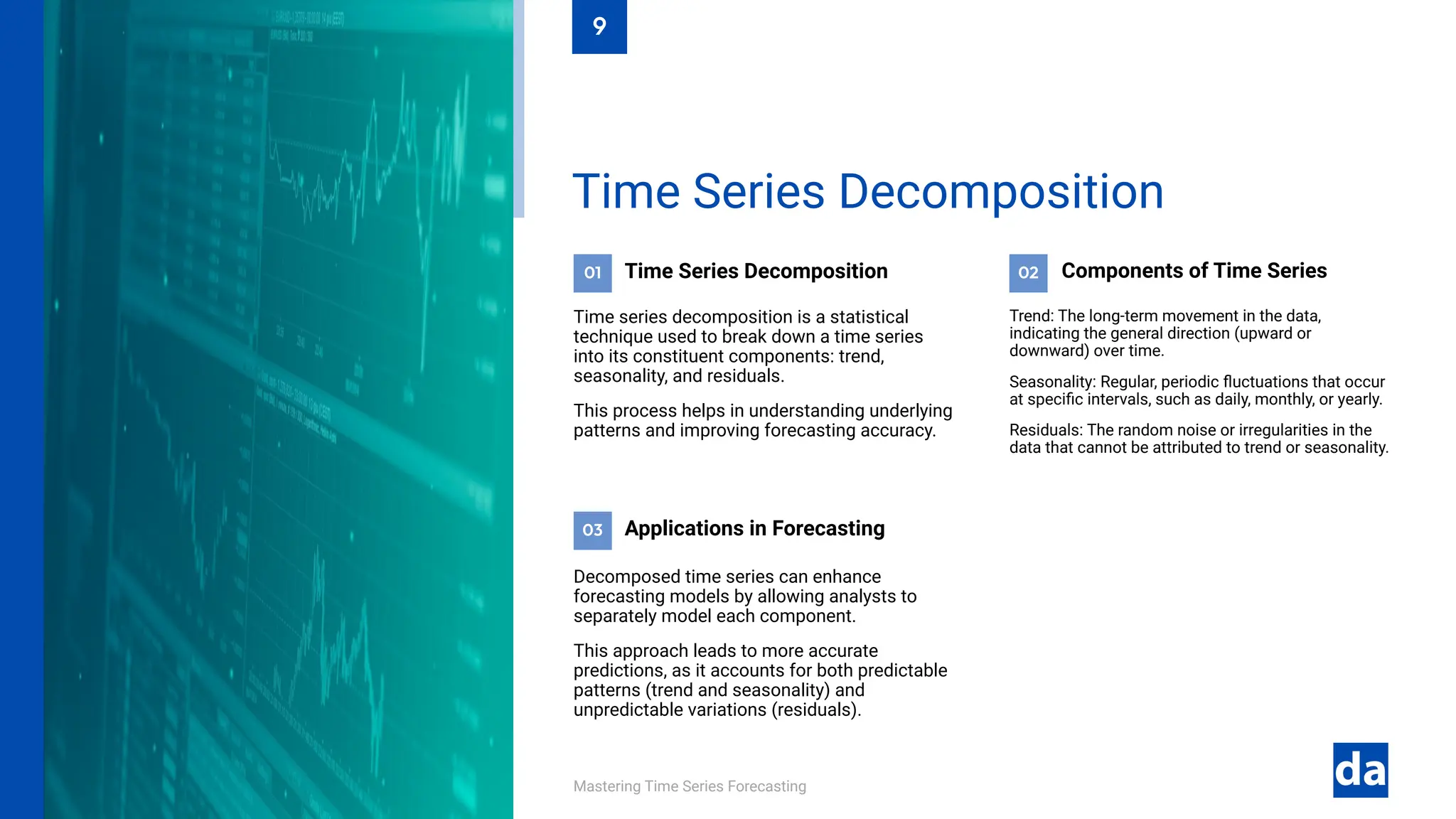 03
02
01
Mastering Time Series Forecasting
Decomposed time series can enhance
forecasting models by allowing analysts to
separately model each component.
This approach leads to more accurate
predictions, as it accounts for both predictable
patterns (trend and seasonality) and
unpredictable variations (residuals).
Applications in Forecasting
Trend: The long-term movement in the data,
indicating the general direction (upward or
downward) over time.
Seasonality: Regular, periodic fluctuations that occur
at specific intervals, such as daily, monthly, or yearly.
Residuals: The random noise or irregularities in the
data that cannot be attributed to trend or seasonality.
Components of Time Series
Time Series Decomposition
Time series decomposition is a statistical
technique used to break down a time series
into its constituent components: trend,
seasonality, and residuals.
This process helps in understanding underlying
patterns and improving forecasting accuracy.
Time Series Decomposition
9
 