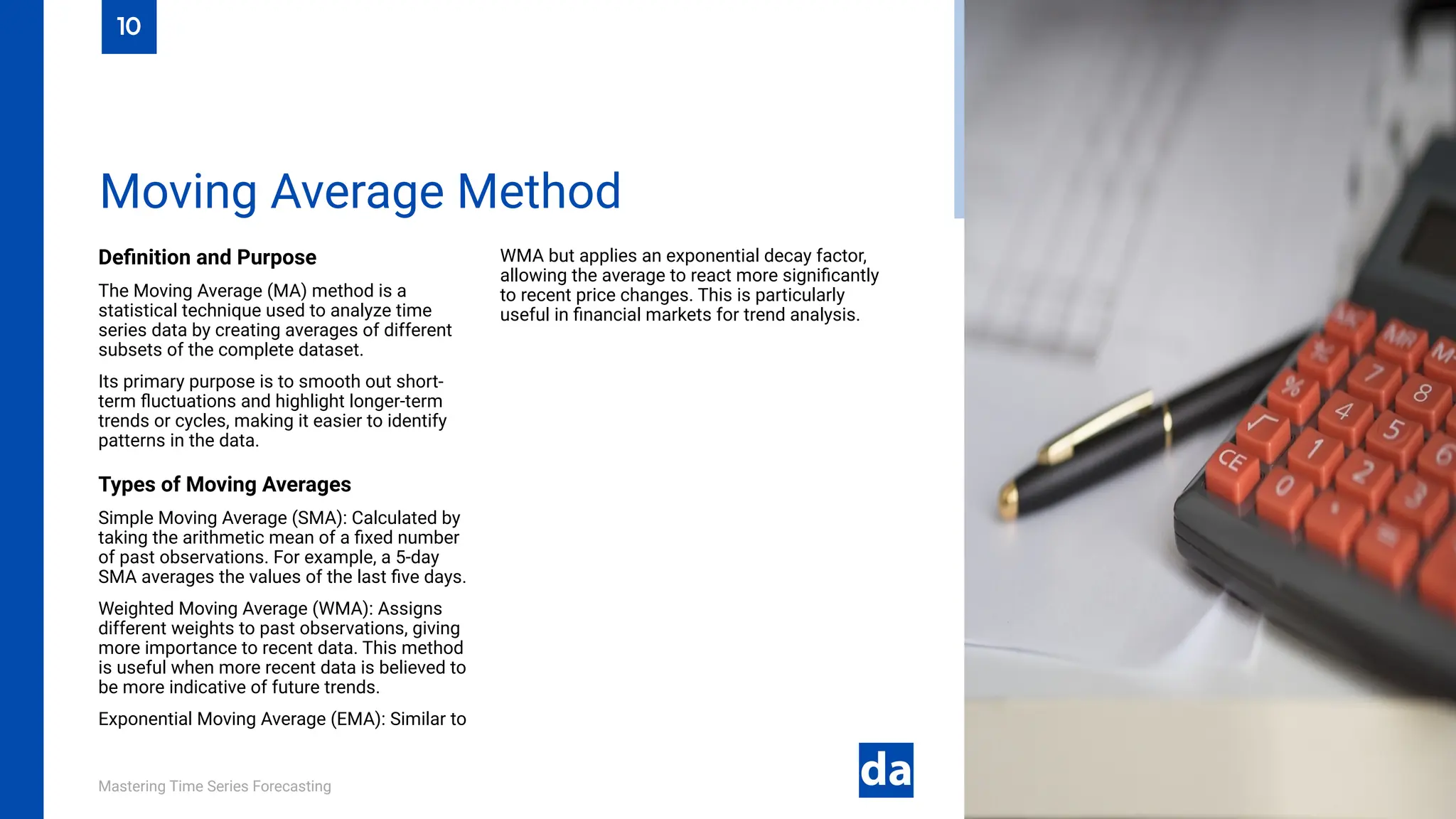 Mastering Time Series Forecasting
Definition and Purpose
The Moving Average (MA) method is a
statistical technique used to analyze time
series data by creating averages of different
subsets of the complete dataset.
Its primary purpose is to smooth out short-
term fluctuations and highlight longer-term
trends or cycles, making it easier to identify
patterns in the data.
Types of Moving Averages
Simple Moving Average (SMA): Calculated by
taking the arithmetic mean of a fixed number
of past observations. For example, a 5-day
SMA averages the values of the last five days.
Weighted Moving Average (WMA): Assigns
different weights to past observations, giving
more importance to recent data. This method
is useful when more recent data is believed to
be more indicative of future trends.
Exponential Moving Average (EMA): Similar to
WMA but applies an exponential decay factor,
allowing the average to react more significantly
to recent price changes. This is particularly
useful in financial markets for trend analysis.
Moving Average Method
10
 
