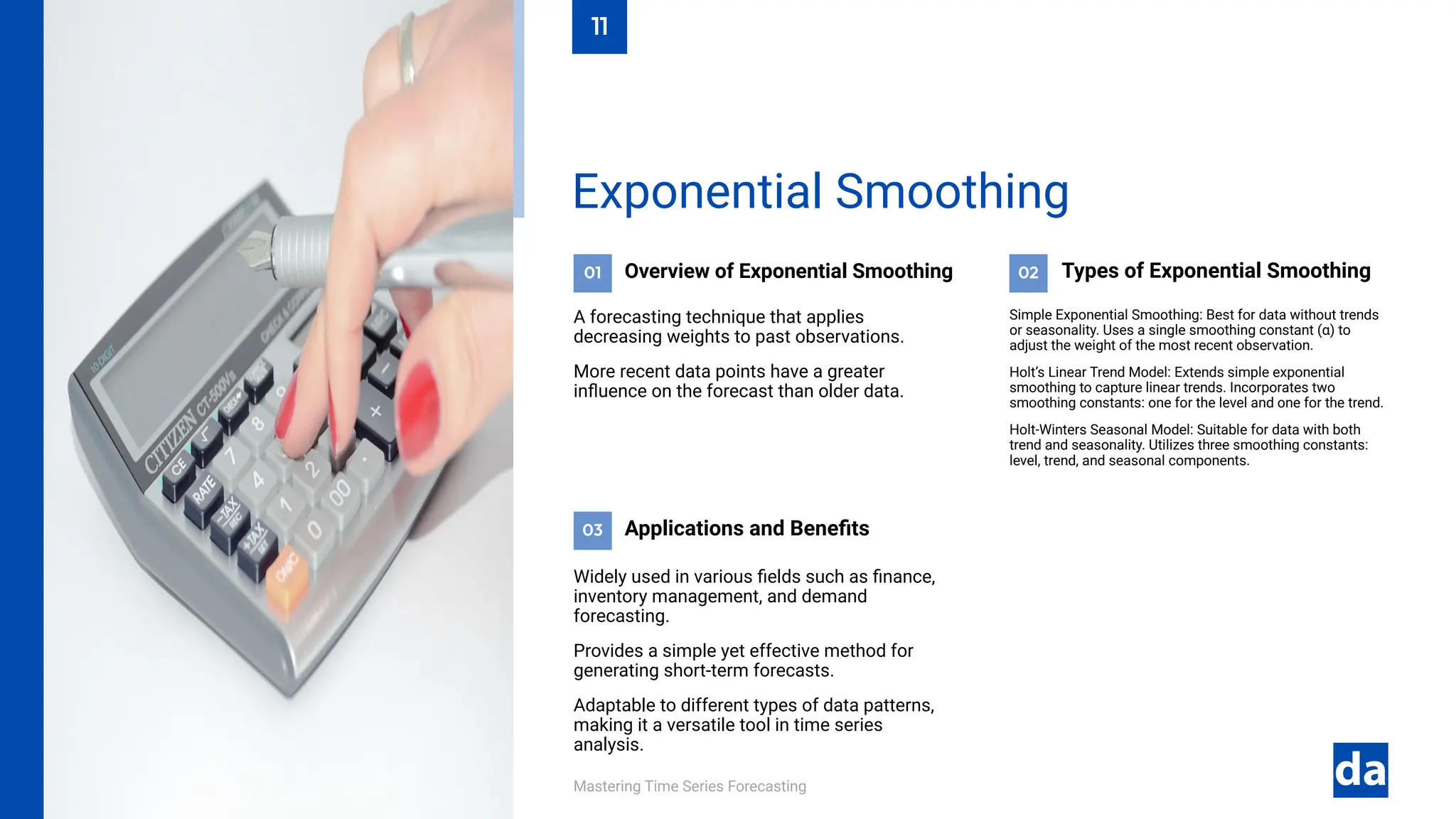 03
02
01
Mastering Time Series Forecasting
Widely used in various fields such as finance,
inventory management, and demand
forecasting.
Provides a simple yet effective method for
generating short-term forecasts.
Adaptable to different types of data patterns,
making it a versatile tool in time series
analysis.
Applications and Benefits
Simple Exponential Smoothing: Best for data without trends
or seasonality. Uses a single smoothing constant (α) to
adjust the weight of the most recent observation.
Holt’s Linear Trend Model: Extends simple exponential
smoothing to capture linear trends. Incorporates two
smoothing constants: one for the level and one for the trend.
Holt-Winters Seasonal Model: Suitable for data with both
trend and seasonality. Utilizes three smoothing constants:
level, trend, and seasonal components.
Types of Exponential Smoothing
Overview of Exponential Smoothing
A forecasting technique that applies
decreasing weights to past observations.
More recent data points have a greater
influence on the forecast than older data.
Exponential Smoothing
11
 