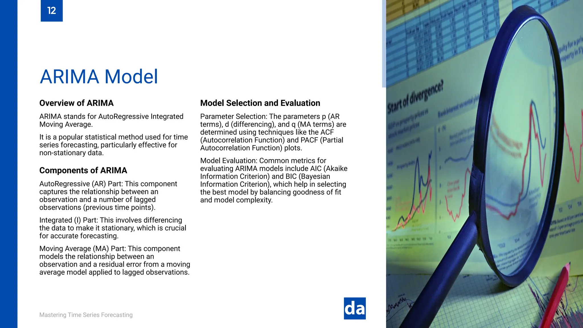 Mastering Time Series Forecasting
Overview of ARIMA
ARIMA stands for AutoRegressive Integrated
Moving Average.
It is a popular statistical method used for time
series forecasting, particularly effective for
non-stationary data.
Components of ARIMA
AutoRegressive (AR) Part: This component
captures the relationship between an
observation and a number of lagged
observations (previous time points).
Integrated (I) Part: This involves differencing
the data to make it stationary, which is crucial
for accurate forecasting.
Moving Average (MA) Part: This component
models the relationship between an
observation and a residual error from a moving
average model applied to lagged observations.
Model Selection and Evaluation
Parameter Selection: The parameters p (AR
terms), d (differencing), and q (MA terms) are
determined using techniques like the ACF
(Autocorrelation Function) and PACF (Partial
Autocorrelation Function) plots.
Model Evaluation: Common metrics for
evaluating ARIMA models include AIC (Akaike
Information Criterion) and BIC (Bayesian
Information Criterion), which help in selecting
the best model by balancing goodness of fit
and model complexity.
ARIMA Model
12
 