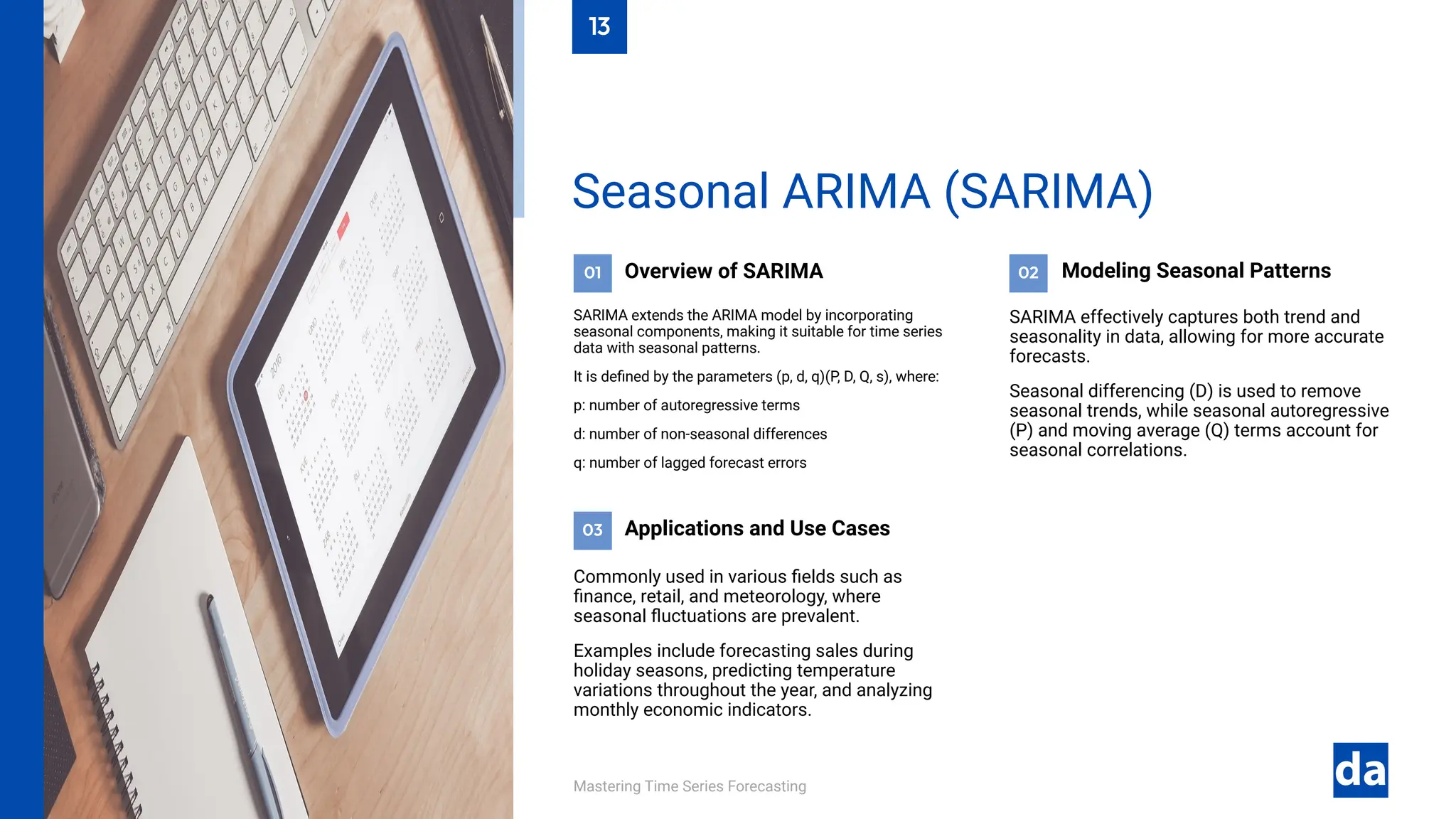 03
02
01
Mastering Time Series Forecasting
Commonly used in various fields such as
finance, retail, and meteorology, where
seasonal fluctuations are prevalent.
Examples include forecasting sales during
holiday seasons, predicting temperature
variations throughout the year, and analyzing
monthly economic indicators.
Applications and Use Cases
SARIMA effectively captures both trend and
seasonality in data, allowing for more accurate
forecasts.
Seasonal differencing (D) is used to remove
seasonal trends, while seasonal autoregressive
(P) and moving average (Q) terms account for
seasonal correlations.
Modeling Seasonal Patterns
Overview of SARIMA
SARIMA extends the ARIMA model by incorporating
seasonal components, making it suitable for time series
data with seasonal patterns.
It is defined by the parameters (p, d, q)(P, D, Q, s), where:
p: number of autoregressive terms
d: number of non-seasonal differences
q: number of lagged forecast errors
Seasonal ARIMA (SARIMA)
13
 