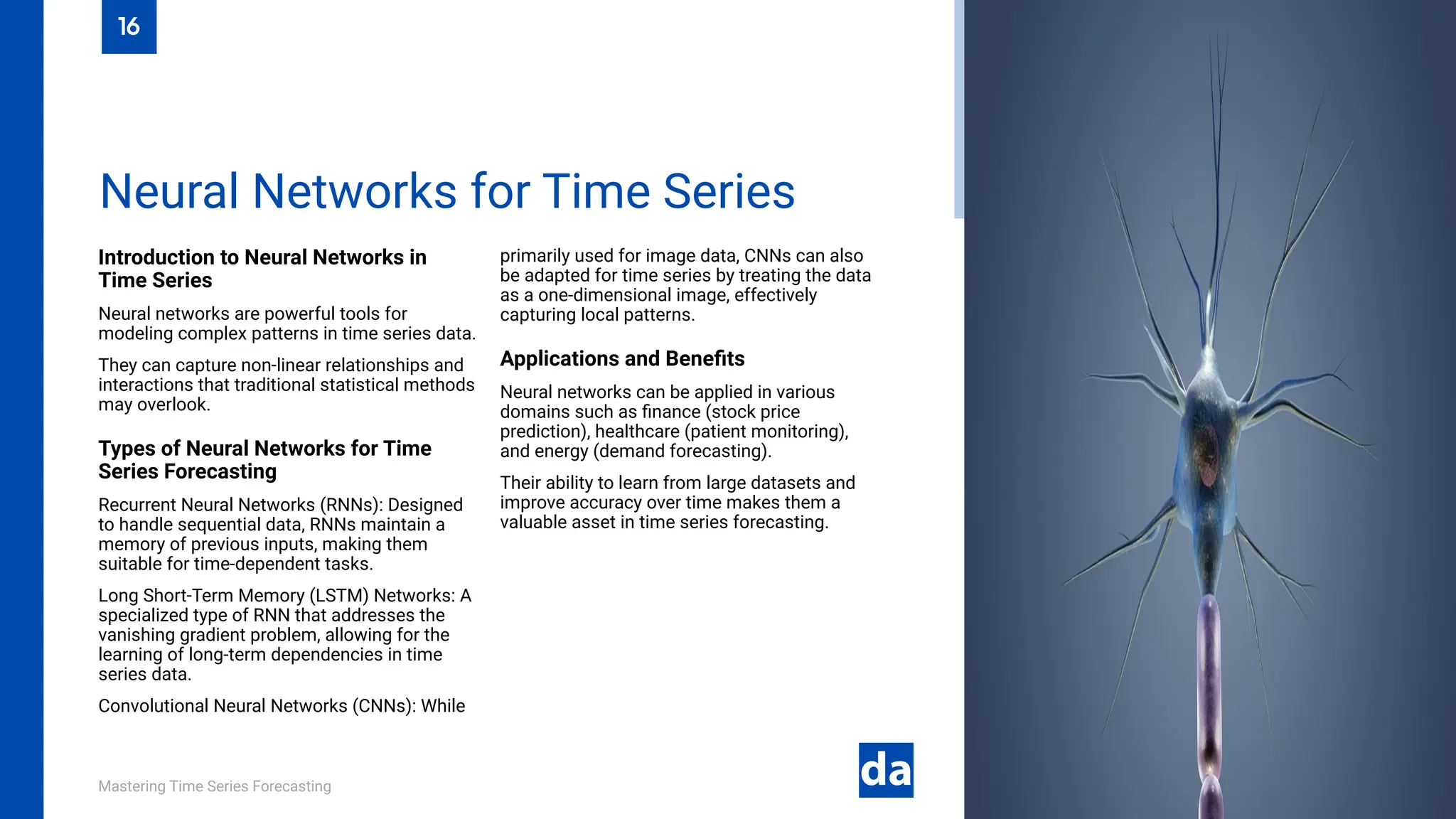 Mastering Time Series Forecasting
Introduction to Neural Networks in
Time Series
Neural networks are powerful tools for
modeling complex patterns in time series data.
They can capture non-linear relationships and
interactions that traditional statistical methods
may overlook.
Types of Neural Networks for Time
Series Forecasting
Recurrent Neural Networks (RNNs): Designed
to handle sequential data, RNNs maintain a
memory of previous inputs, making them
suitable for time-dependent tasks.
Long Short-Term Memory (LSTM) Networks: A
specialized type of RNN that addresses the
vanishing gradient problem, allowing for the
learning of long-term dependencies in time
series data.
Convolutional Neural Networks (CNNs): While
primarily used for image data, CNNs can also
be adapted for time series by treating the data
as a one-dimensional image, effectively
capturing local patterns.
Applications and Benefits
Neural networks can be applied in various
domains such as finance (stock price
prediction), healthcare (patient monitoring),
and energy (demand forecasting).
Their ability to learn from large datasets and
improve accuracy over time makes them a
valuable asset in time series forecasting.
Neural Networks for Time Series
16
 