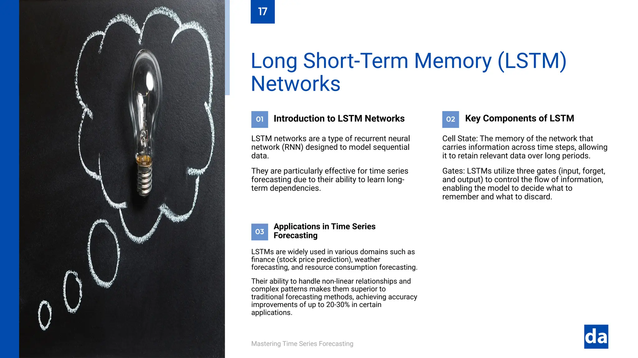 03
02
01
Mastering Time Series Forecasting
LSTMs are widely used in various domains such as
finance (stock price prediction), weather
forecasting, and resource consumption forecasting.
Their ability to handle non-linear relationships and
complex patterns makes them superior to
traditional forecasting methods, achieving accuracy
improvements of up to 20-30% in certain
applications.
Applications in Time Series
Forecasting
Cell State: The memory of the network that
carries information across time steps, allowing
it to retain relevant data over long periods.
Gates: LSTMs utilize three gates (input, forget,
and output) to control the flow of information,
enabling the model to decide what to
remember and what to discard.
Key Components of LSTM
Introduction to LSTM Networks
LSTM networks are a type of recurrent neural
network (RNN) designed to model sequential
data.
They are particularly effective for time series
forecasting due to their ability to learn long-
term dependencies.
Long Short-Term Memory (LSTM)
Networks
17
 