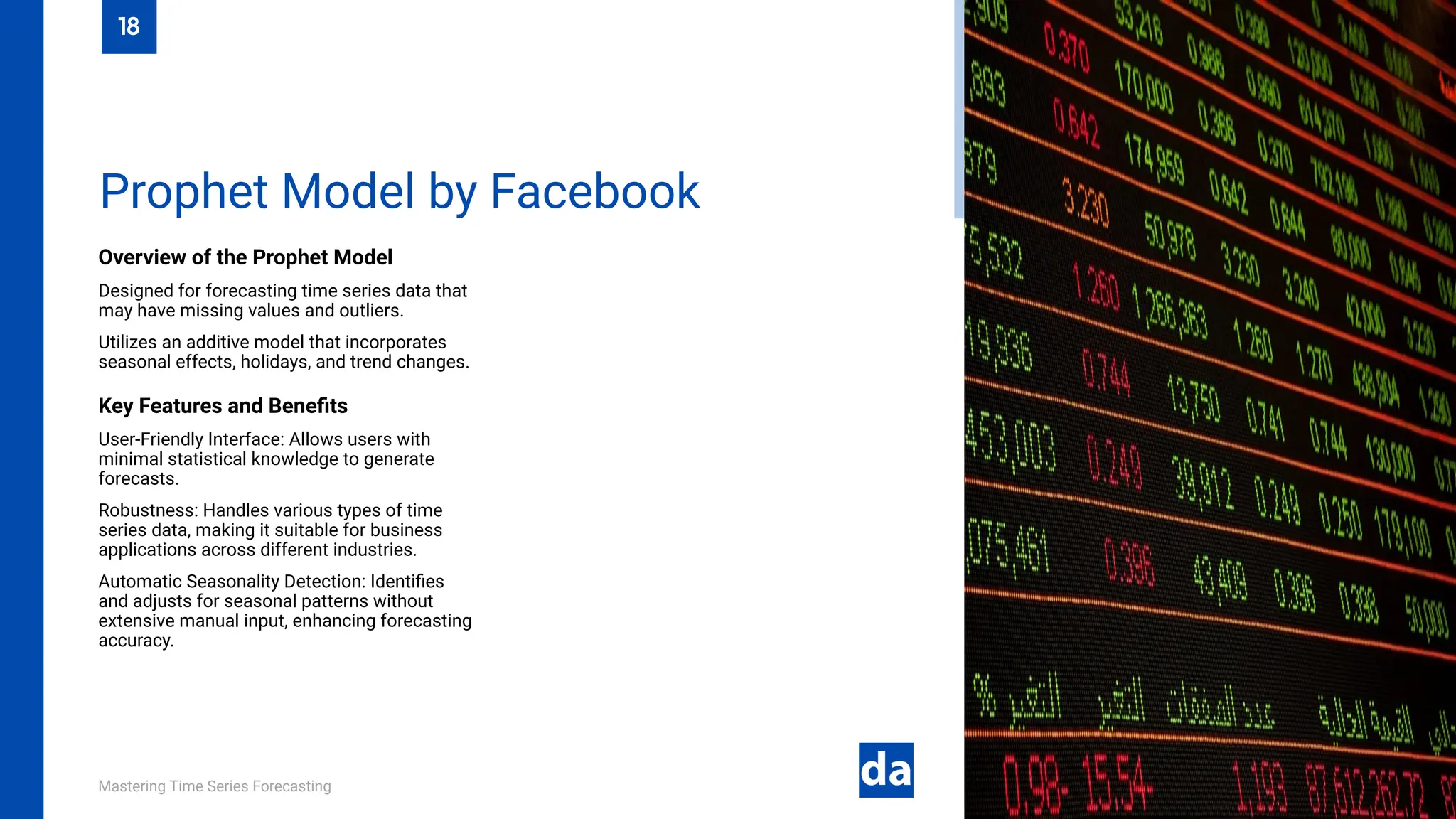 Mastering Time Series Forecasting
Overview of the Prophet Model
Designed for forecasting time series data that
may have missing values and outliers.
Utilizes an additive model that incorporates
seasonal effects, holidays, and trend changes.
Key Features and Benefits
User-Friendly Interface: Allows users with
minimal statistical knowledge to generate
forecasts.
Robustness: Handles various types of time
series data, making it suitable for business
applications across different industries.
Automatic Seasonality Detection: Identifies
and adjusts for seasonal patterns without
extensive manual input, enhancing forecasting
accuracy.
Prophet Model by Facebook
18
 