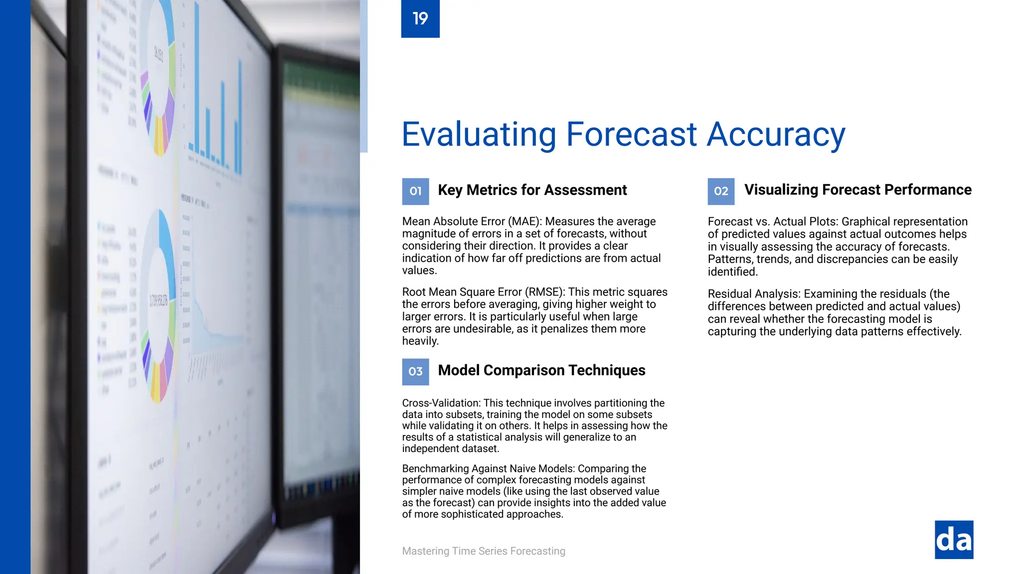 03
02
01
Mastering Time Series Forecasting
Cross-Validation: This technique involves partitioning the
data into subsets, training the model on some subsets
while validating it on others. It helps in assessing how the
results of a statistical analysis will generalize to an
independent dataset.
Benchmarking Against Naive Models: Comparing the
performance of complex forecasting models against
simpler naive models (like using the last observed value
as the forecast) can provide insights into the added value
of more sophisticated approaches.
Model Comparison Techniques
Forecast vs. Actual Plots: Graphical representation
of predicted values against actual outcomes helps
in visually assessing the accuracy of forecasts.
Patterns, trends, and discrepancies can be easily
identified.
Residual Analysis: Examining the residuals (the
differences between predicted and actual values)
can reveal whether the forecasting model is
capturing the underlying data patterns effectively.
Visualizing Forecast Performance
Key Metrics for Assessment
Mean Absolute Error (MAE): Measures the average
magnitude of errors in a set of forecasts, without
considering their direction. It provides a clear
indication of how far off predictions are from actual
values.
Root Mean Square Error (RMSE): This metric squares
the errors before averaging, giving higher weight to
larger errors. It is particularly useful when large
errors are undesirable, as it penalizes them more
heavily.
Evaluating Forecast Accuracy
19
 