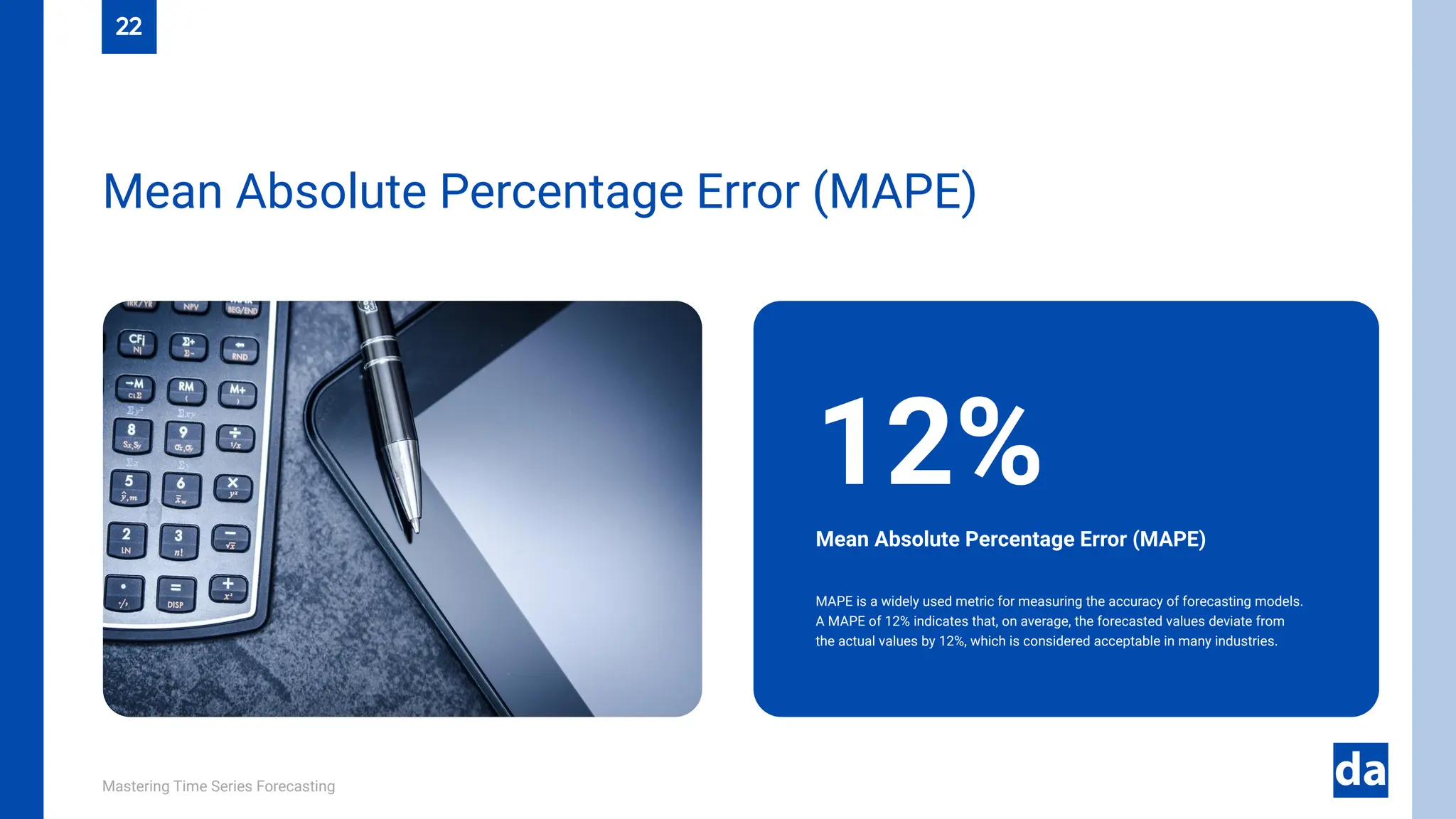 Mastering Time Series Forecasting
MAPE is a widely used metric for measuring the accuracy of forecasting models.
A MAPE of 12% indicates that, on average, the forecasted values deviate from
the actual values by 12%, which is considered acceptable in many industries.
Mean Absolute Percentage Error (MAPE)
12%
22
Mean Absolute Percentage Error (MAPE)
 