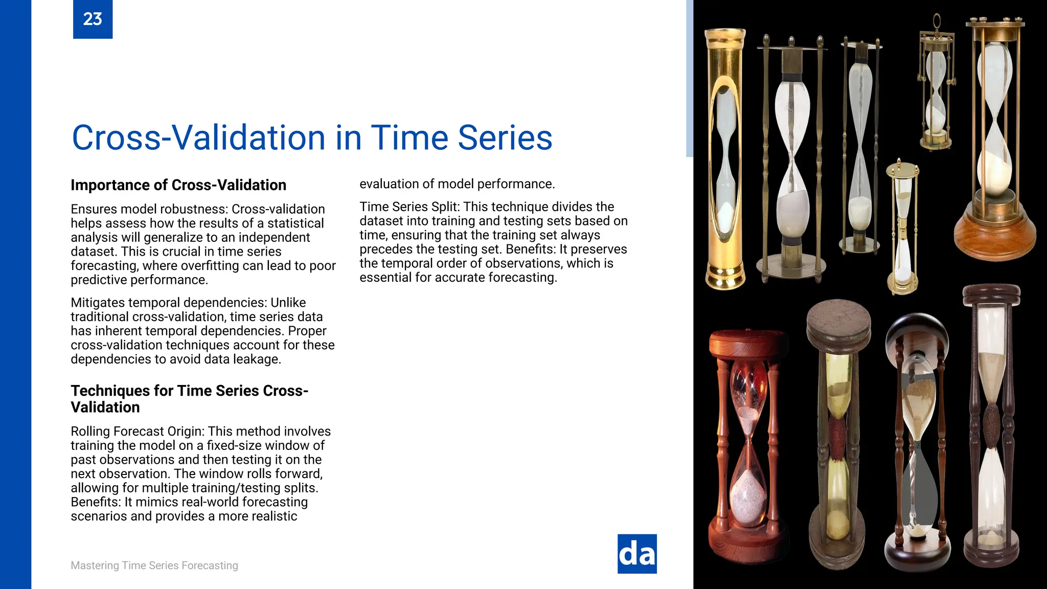 Mastering Time Series Forecasting
Importance of Cross-Validation
Ensures model robustness: Cross-validation
helps assess how the results of a statistical
analysis will generalize to an independent
dataset. This is crucial in time series
forecasting, where overfitting can lead to poor
predictive performance.
Mitigates temporal dependencies: Unlike
traditional cross-validation, time series data
has inherent temporal dependencies. Proper
cross-validation techniques account for these
dependencies to avoid data leakage.
Techniques for Time Series Cross-
Validation
Rolling Forecast Origin: This method involves
training the model on a fixed-size window of
past observations and then testing it on the
next observation. The window rolls forward,
allowing for multiple training/testing splits.
Benefits: It mimics real-world forecasting
scenarios and provides a more realistic
evaluation of model performance.
Time Series Split: This technique divides the
dataset into training and testing sets based on
time, ensuring that the training set always
precedes the testing set. Benefits: It preserves
the temporal order of observations, which is
essential for accurate forecasting.
Cross-Validation in Time Series
23
 