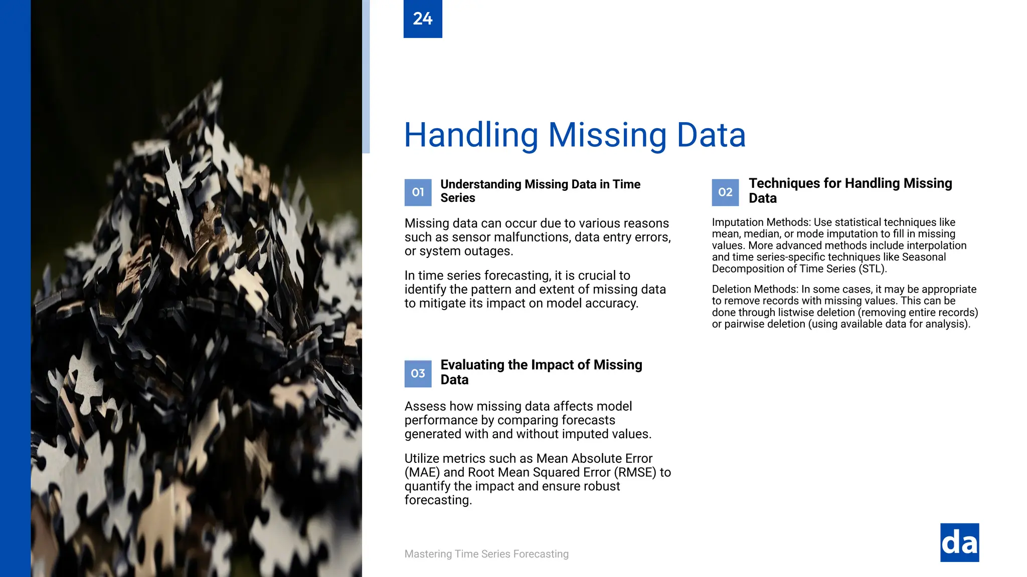 03
02
01
Mastering Time Series Forecasting
Assess how missing data affects model
performance by comparing forecasts
generated with and without imputed values.
Utilize metrics such as Mean Absolute Error
(MAE) and Root Mean Squared Error (RMSE) to
quantify the impact and ensure robust
forecasting.
Evaluating the Impact of Missing
Data
Imputation Methods: Use statistical techniques like
mean, median, or mode imputation to fill in missing
values. More advanced methods include interpolation
and time series-specific techniques like Seasonal
Decomposition of Time Series (STL).
Deletion Methods: In some cases, it may be appropriate
to remove records with missing values. This can be
done through listwise deletion (removing entire records)
or pairwise deletion (using available data for analysis).
Techniques for Handling Missing
Data
Understanding Missing Data in Time
Series
Missing data can occur due to various reasons
such as sensor malfunctions, data entry errors,
or system outages.
In time series forecasting, it is crucial to
identify the pattern and extent of missing data
to mitigate its impact on model accuracy.
Handling Missing Data
24
 