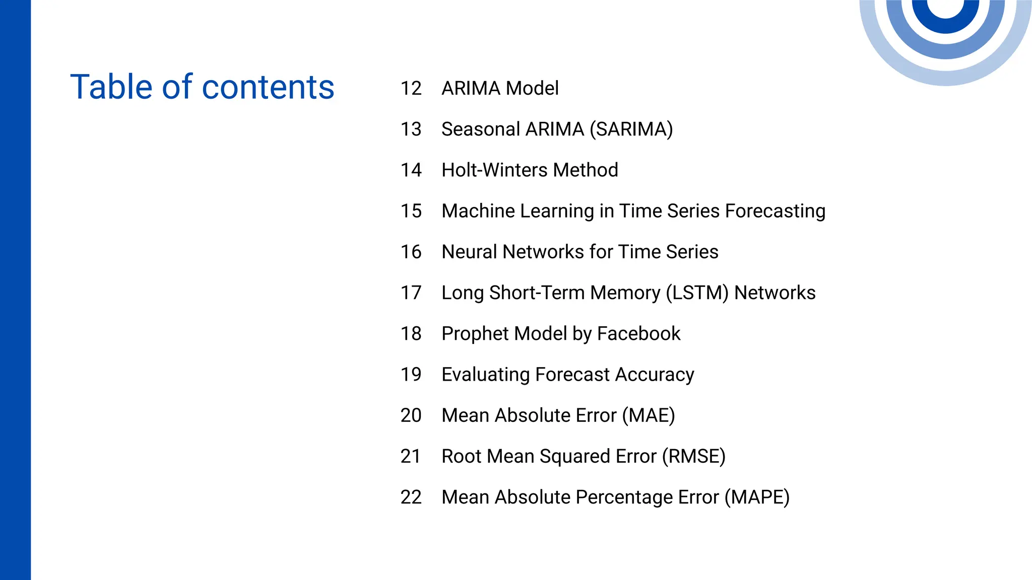 ARIMA Model
Seasonal ARIMA (SARIMA)
Holt-Winters Method
Machine Learning in Time Series Forecasting
Neural Networks for Time Series
Long Short-Term Memory (LSTM) Networks
Prophet Model by Facebook
Evaluating Forecast Accuracy
Mean Absolute Error (MAE)
Root Mean Squared Error (RMSE)
Mean Absolute Percentage Error (MAPE)
12
13
14
15
16
17
18
19
20
21
22
Table of contents
 