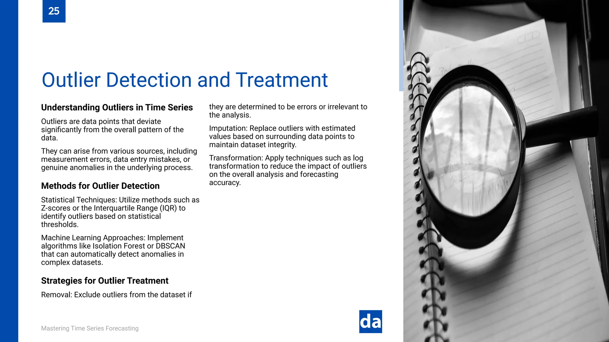 Mastering Time Series Forecasting
Understanding Outliers in Time Series
Outliers are data points that deviate
significantly from the overall pattern of the
data.
They can arise from various sources, including
measurement errors, data entry mistakes, or
genuine anomalies in the underlying process.
Methods for Outlier Detection
Statistical Techniques: Utilize methods such as
Z-scores or the Interquartile Range (IQR) to
identify outliers based on statistical
thresholds.
Machine Learning Approaches: Implement
algorithms like Isolation Forest or DBSCAN
that can automatically detect anomalies in
complex datasets.
Strategies for Outlier Treatment
Removal: Exclude outliers from the dataset if
they are determined to be errors or irrelevant to
the analysis.
Imputation: Replace outliers with estimated
values based on surrounding data points to
maintain dataset integrity.
Transformation: Apply techniques such as log
transformation to reduce the impact of outliers
on the overall analysis and forecasting
accuracy.
Outlier Detection and Treatment
25
 