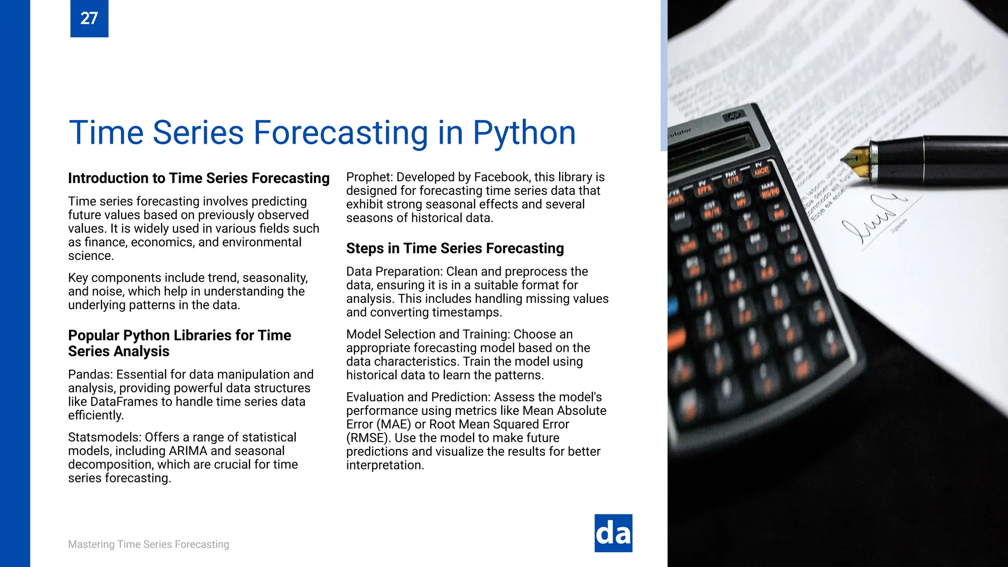 Mastering Time Series Forecasting
Introduction to Time Series Forecasting
Time series forecasting involves predicting
future values based on previously observed
values. It is widely used in various fields such
as finance, economics, and environmental
science.
Key components include trend, seasonality,
and noise, which help in understanding the
underlying patterns in the data.
Popular Python Libraries for Time
Series Analysis
Pandas: Essential for data manipulation and
analysis, providing powerful data structures
like DataFrames to handle time series data
efficiently.
Statsmodels: Offers a range of statistical
models, including ARIMA and seasonal
decomposition, which are crucial for time
series forecasting.
Prophet: Developed by Facebook, this library is
designed for forecasting time series data that
exhibit strong seasonal effects and several
seasons of historical data.
Steps in Time Series Forecasting
Data Preparation: Clean and preprocess the
data, ensuring it is in a suitable format for
analysis. This includes handling missing values
and converting timestamps.
Model Selection and Training: Choose an
appropriate forecasting model based on the
data characteristics. Train the model using
historical data to learn the patterns.
Evaluation and Prediction: Assess the model's
performance using metrics like Mean Absolute
Error (MAE) or Root Mean Squared Error
(RMSE). Use the model to make future
predictions and visualize the results for better
interpretation.
Time Series Forecasting in Python
27
 