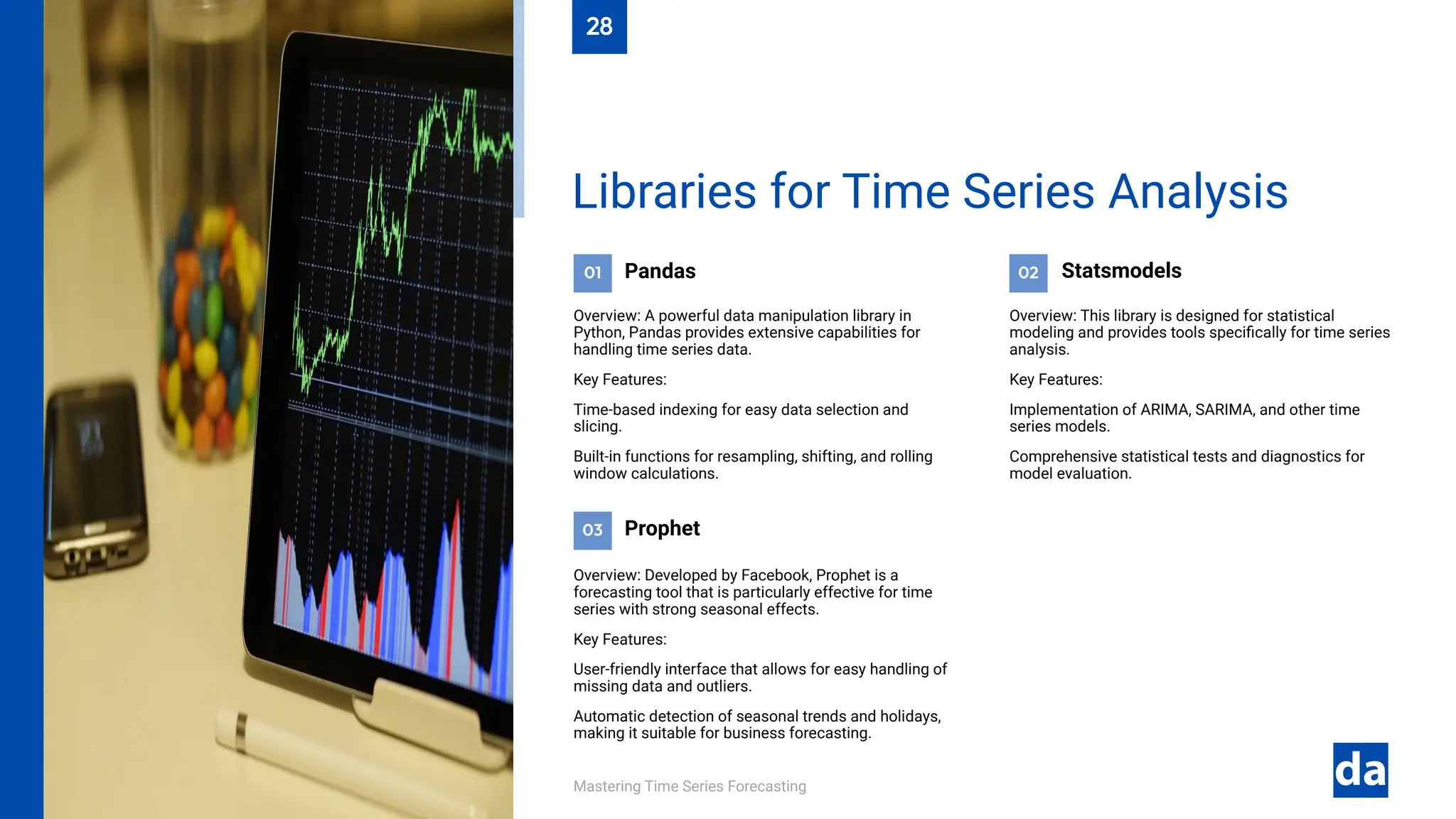 03
02
01
Mastering Time Series Forecasting
Overview: Developed by Facebook, Prophet is a
forecasting tool that is particularly effective for time
series with strong seasonal effects.
Key Features:
User-friendly interface that allows for easy handling of
missing data and outliers.
Automatic detection of seasonal trends and holidays,
making it suitable for business forecasting.
Prophet
Overview: This library is designed for statistical
modeling and provides tools specifically for time series
analysis.
Key Features:
Implementation of ARIMA, SARIMA, and other time
series models.
Comprehensive statistical tests and diagnostics for
model evaluation.
Statsmodels
Pandas
Overview: A powerful data manipulation library in
Python, Pandas provides extensive capabilities for
handling time series data.
Key Features:
Time-based indexing for easy data selection and
slicing.
Built-in functions for resampling, shifting, and rolling
window calculations.
Libraries for Time Series Analysis
28
 