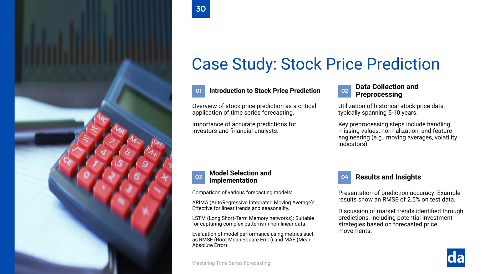 01 02
04
03
Mastering Time Series Forecasting
Presentation of prediction accuracy: Example
results show an RMSE of 2.5% on test data.
Discussion of market trends identified through
predictions, including potential investment
strategies based on forecasted price
movements.
Results and Insights
Comparison of various forecasting models:
ARIMA (AutoRegressive Integrated Moving Average):
Effective for linear trends and seasonality.
LSTM (Long Short-Term Memory networks): Suitable
for capturing complex patterns in non-linear data.
Evaluation of model performance using metrics such
as RMSE (Root Mean Square Error) and MAE (Mean
Absolute Error).
Model Selection and
Implementation
Utilization of historical stock price data,
typically spanning 5-10 years.
Key preprocessing steps include handling
missing values, normalization, and feature
engineering (e.g., moving averages, volatility
indicators).
Data Collection and
Preprocessing
Introduction to Stock Price Prediction
Overview of stock price prediction as a critical
application of time series forecasting.
Importance of accurate predictions for
investors and financial analysts.
Case Study: Stock Price Prediction
30
 