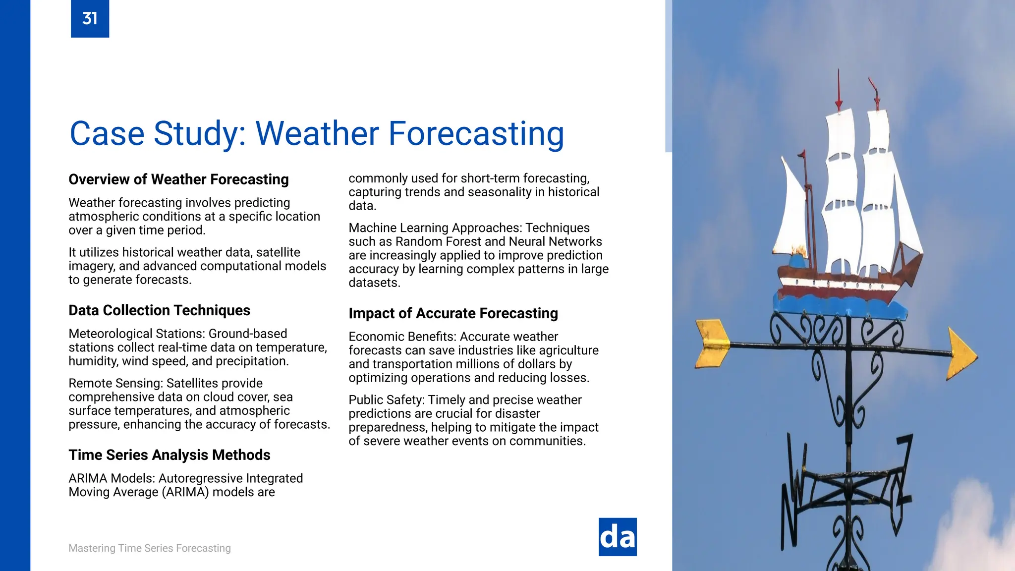 Mastering Time Series Forecasting
Overview of Weather Forecasting
Weather forecasting involves predicting
atmospheric conditions at a specific location
over a given time period.
It utilizes historical weather data, satellite
imagery, and advanced computational models
to generate forecasts.
Data Collection Techniques
Meteorological Stations: Ground-based
stations collect real-time data on temperature,
humidity, wind speed, and precipitation.
Remote Sensing: Satellites provide
comprehensive data on cloud cover, sea
surface temperatures, and atmospheric
pressure, enhancing the accuracy of forecasts.
Time Series Analysis Methods
ARIMA Models: Autoregressive Integrated
Moving Average (ARIMA) models are
commonly used for short-term forecasting,
capturing trends and seasonality in historical
data.
Machine Learning Approaches: Techniques
such as Random Forest and Neural Networks
are increasingly applied to improve prediction
accuracy by learning complex patterns in large
datasets.
Impact of Accurate Forecasting
Economic Benefits: Accurate weather
forecasts can save industries like agriculture
and transportation millions of dollars by
optimizing operations and reducing losses.
Public Safety: Timely and precise weather
predictions are crucial for disaster
preparedness, helping to mitigate the impact
of severe weather events on communities.
Case Study: Weather Forecasting
31
 