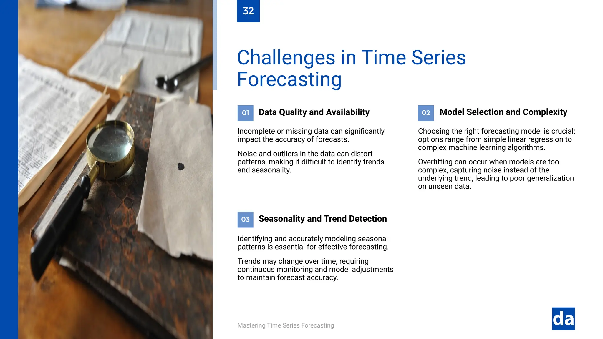 03
02
01
Mastering Time Series Forecasting
Identifying and accurately modeling seasonal
patterns is essential for effective forecasting.
Trends may change over time, requiring
continuous monitoring and model adjustments
to maintain forecast accuracy.
Seasonality and Trend Detection
Choosing the right forecasting model is crucial;
options range from simple linear regression to
complex machine learning algorithms.
Overfitting can occur when models are too
complex, capturing noise instead of the
underlying trend, leading to poor generalization
on unseen data.
Model Selection and Complexity
Data Quality and Availability
Incomplete or missing data can significantly
impact the accuracy of forecasts.
Noise and outliers in the data can distort
patterns, making it difficult to identify trends
and seasonality.
Challenges in Time Series
Forecasting
32
 