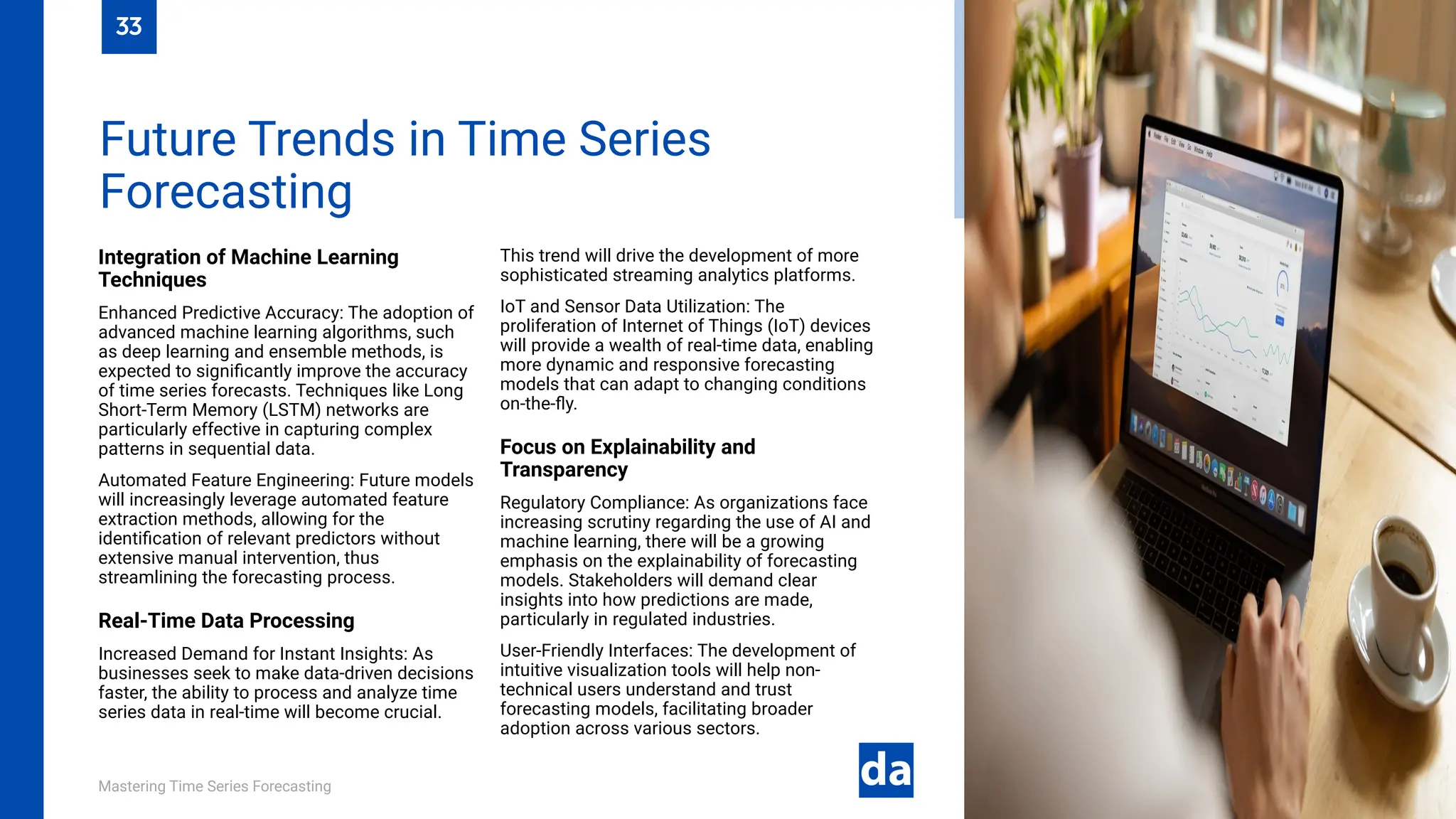 Mastering Time Series Forecasting
Integration of Machine Learning
Techniques
Enhanced Predictive Accuracy: The adoption of
advanced machine learning algorithms, such
as deep learning and ensemble methods, is
expected to significantly improve the accuracy
of time series forecasts. Techniques like Long
Short-Term Memory (LSTM) networks are
particularly effective in capturing complex
patterns in sequential data.
Automated Feature Engineering: Future models
will increasingly leverage automated feature
extraction methods, allowing for the
identification of relevant predictors without
extensive manual intervention, thus
streamlining the forecasting process.
Real-Time Data Processing
Increased Demand for Instant Insights: As
businesses seek to make data-driven decisions
faster, the ability to process and analyze time
series data in real-time will become crucial.
This trend will drive the development of more
sophisticated streaming analytics platforms.
IoT and Sensor Data Utilization: The
proliferation of Internet of Things (IoT) devices
will provide a wealth of real-time data, enabling
more dynamic and responsive forecasting
models that can adapt to changing conditions
on-the-fly.
Focus on Explainability and
Transparency
Regulatory Compliance: As organizations face
increasing scrutiny regarding the use of AI and
machine learning, there will be a growing
emphasis on the explainability of forecasting
models. Stakeholders will demand clear
insights into how predictions are made,
particularly in regulated industries.
User-Friendly Interfaces: The development of
intuitive visualization tools will help non-
technical users understand and trust
forecasting models, facilitating broader
adoption across various sectors.
Future Trends in Time Series
Forecasting
33
 