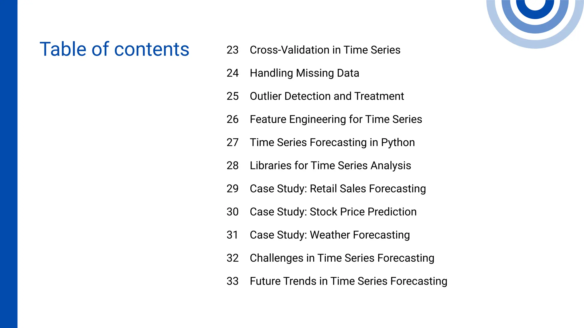 Cross-Validation in Time Series
Handling Missing Data
Outlier Detection and Treatment
Feature Engineering for Time Series
Time Series Forecasting in Python
Libraries for Time Series Analysis
Case Study: Retail Sales Forecasting
Case Study: Stock Price Prediction
Case Study: Weather Forecasting
Challenges in Time Series Forecasting
Future Trends in Time Series Forecasting
23
24
25
26
27
28
29
30
31
32
33
Table of contents
 