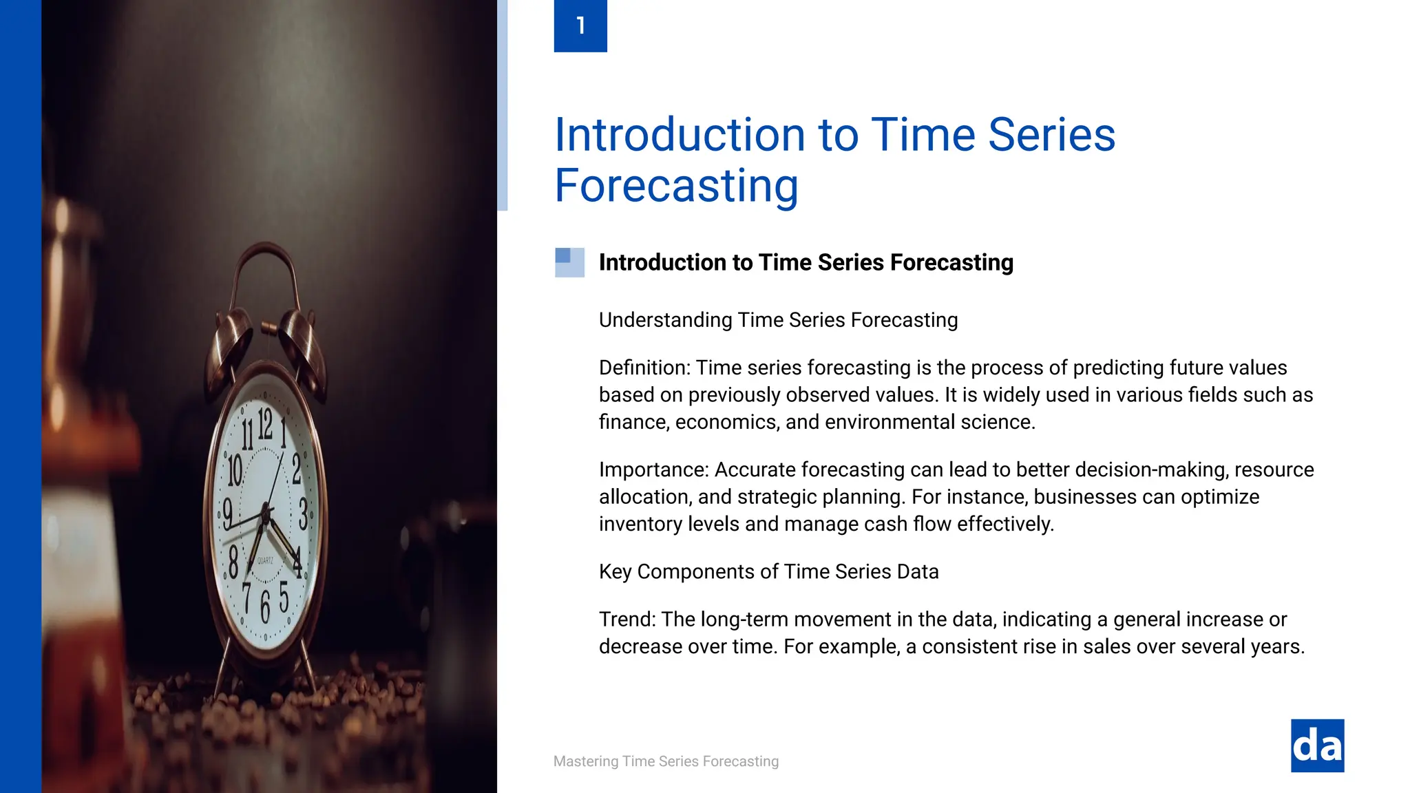 Mastering Time Series Forecasting
Understanding Time Series Forecasting
Definition: Time series forecasting is the process of predicting future values
based on previously observed values. It is widely used in various fields such as
finance, economics, and environmental science.
Importance: Accurate forecasting can lead to better decision-making, resource
allocation, and strategic planning. For instance, businesses can optimize
inventory levels and manage cash flow effectively.
Key Components of Time Series Data
Trend: The long-term movement in the data, indicating a general increase or
decrease over time. For example, a consistent rise in sales over several years.
Introduction to Time Series Forecasting
Introduction to Time Series
Forecasting
1
 