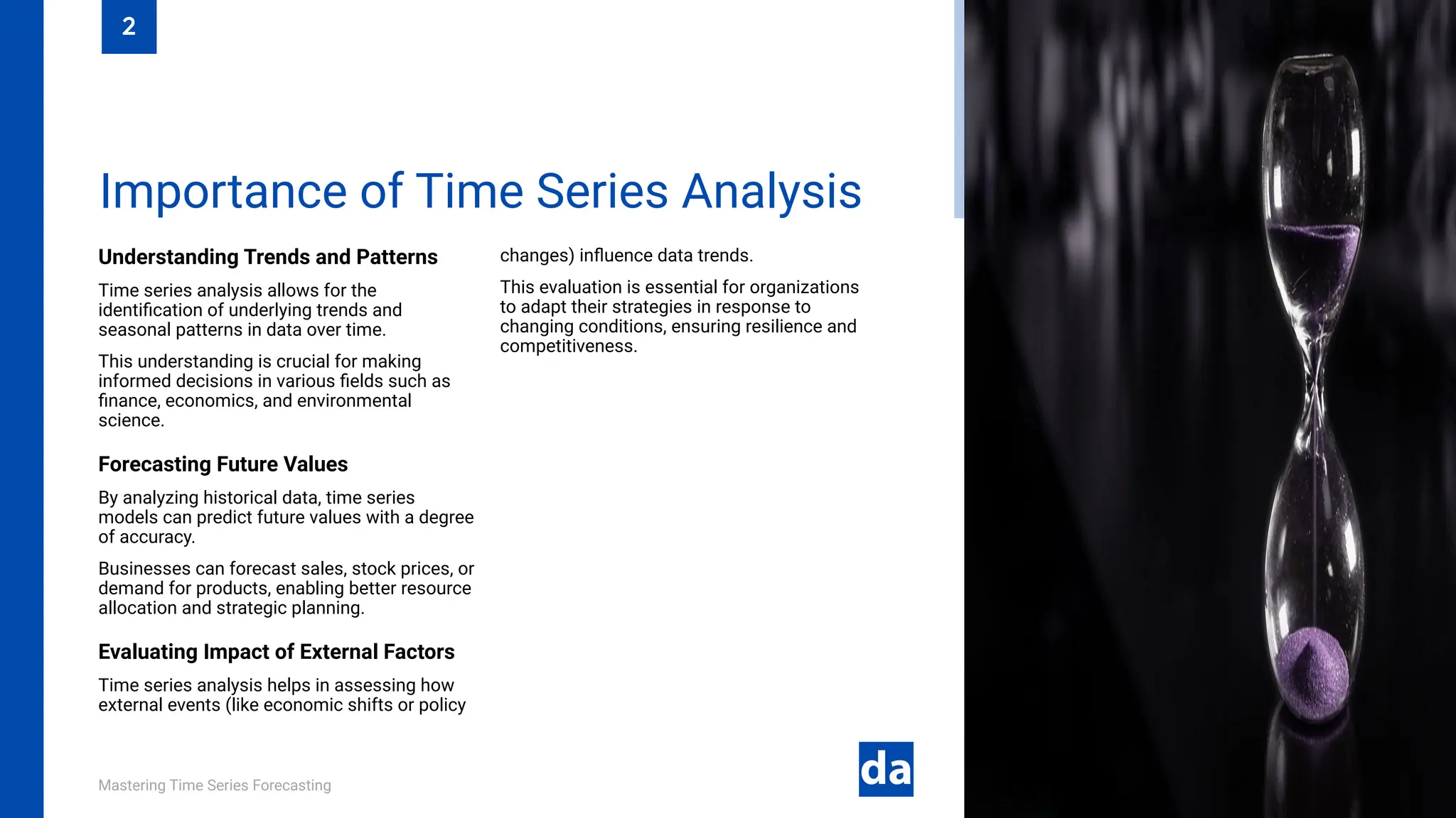 Mastering Time Series Forecasting
Understanding Trends and Patterns
Time series analysis allows for the
identification of underlying trends and
seasonal patterns in data over time.
This understanding is crucial for making
informed decisions in various fields such as
finance, economics, and environmental
science.
Forecasting Future Values
By analyzing historical data, time series
models can predict future values with a degree
of accuracy.
Businesses can forecast sales, stock prices, or
demand for products, enabling better resource
allocation and strategic planning.
Evaluating Impact of External Factors
Time series analysis helps in assessing how
external events (like economic shifts or policy
changes) influence data trends.
This evaluation is essential for organizations
to adapt their strategies in response to
changing conditions, ensuring resilience and
competitiveness.
Importance of Time Series Analysis
2
 