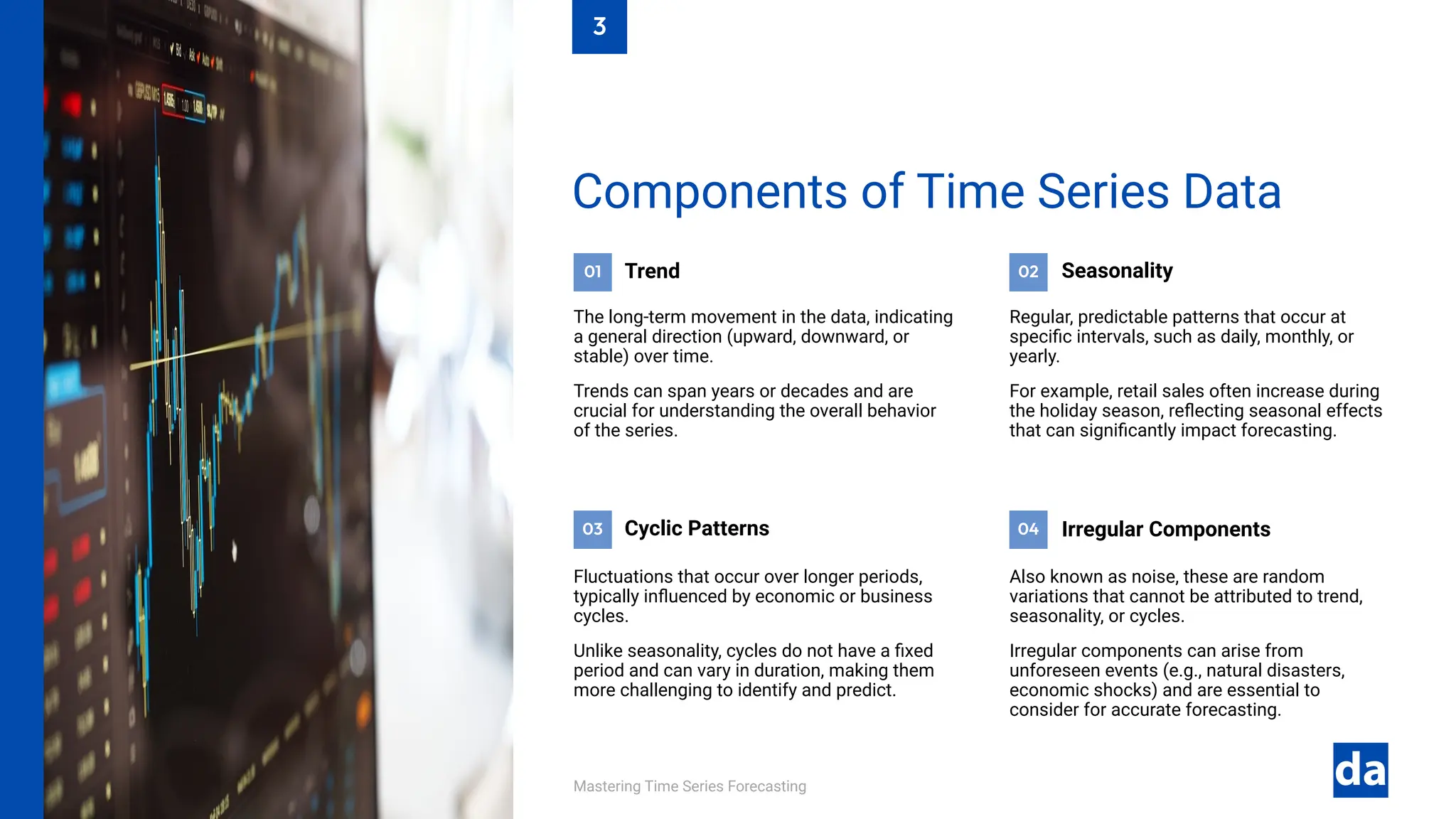 01 02
04
03
Mastering Time Series Forecasting
Also known as noise, these are random
variations that cannot be attributed to trend,
seasonality, or cycles.
Irregular components can arise from
unforeseen events (e.g., natural disasters,
economic shocks) and are essential to
consider for accurate forecasting.
Irregular Components
Fluctuations that occur over longer periods,
typically influenced by economic or business
cycles.
Unlike seasonality, cycles do not have a fixed
period and can vary in duration, making them
more challenging to identify and predict.
Cyclic Patterns
Regular, predictable patterns that occur at
specific intervals, such as daily, monthly, or
yearly.
For example, retail sales often increase during
the holiday season, reflecting seasonal effects
that can significantly impact forecasting.
Seasonality
Trend
The long-term movement in the data, indicating
a general direction (upward, downward, or
stable) over time.
Trends can span years or decades and are
crucial for understanding the overall behavior
of the series.
Components of Time Series Data
3
 