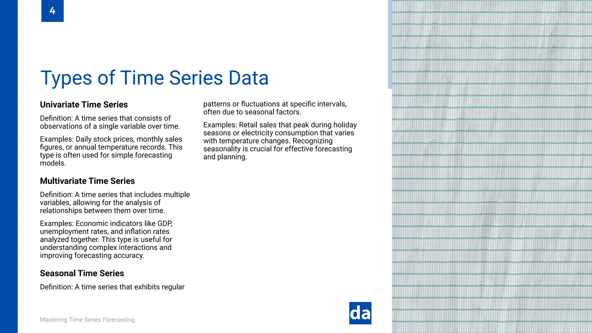 Mastering Time Series Forecasting
Univariate Time Series
Definition: A time series that consists of
observations of a single variable over time.
Examples: Daily stock prices, monthly sales
figures, or annual temperature records. This
type is often used for simple forecasting
models.
Multivariate Time Series
Definition: A time series that includes multiple
variables, allowing for the analysis of
relationships between them over time.
Examples: Economic indicators like GDP,
unemployment rates, and inflation rates
analyzed together. This type is useful for
understanding complex interactions and
improving forecasting accuracy.
Seasonal Time Series
Definition: A time series that exhibits regular
patterns or fluctuations at specific intervals,
often due to seasonal factors.
Examples: Retail sales that peak during holiday
seasons or electricity consumption that varies
with temperature changes. Recognizing
seasonality is crucial for effective forecasting
and planning.
Types of Time Series Data
4
 