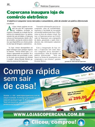 14

Notícias Copercana

Copercana inaugura loja de
comércio eletrônico

O objetivo é conquistar novos mercados e consumidores, além de atender um público diferenciado

Carla Rossini

A

s lojas virtuais surgiram em meados dos anos 90 e representam
uma verdadeira revolução no
comércio. Pensando na evolução dos benefícios do cooperativismo e no aprimoramento das suas atividades, a Copercana
colocou em funcionamento, desde o dia 7
de novembro, sua loja de comércio eletrônico que disponibiliza aos clientes produtos das lojas de ferragens e automotivos.

Transmitir informações precisas ao
comprador, além da confiabilidade,
segurança e facilidade de navegação
encontrada também pode fazer a diferença na hora da compra virtual. Por
isso, a Copercana possui um Certificado de Segurança com criptografia
de dados, garantindo o sigilo total e
absoluto das informações cadastrais
do cliente.

As lojas virtuais desempenham um
papel estratégico para qualquer negócio
na Internet. “Através destas lojas, o visitante é apresentado aos produtos. Se o
produto atender sua necessidade e o preço for justo, provavelmente ele efetuará
a compra”, afirma Ricardo Meloni, gerente de comercial da Copercana.

Com a inauguração da loja virtual, a Copercana tem como objetivo conquistar novos mercados e
consumidores, além de atender um
público diferenciado.
“Será um
marco na forma de atendimento aos
cooperados e aos clientes”, garante
Ricardo Meloni.

Revista Canavieiros - Novembro de 2011

Ricardo Meloni,
gerente de comercial da Copercana

 