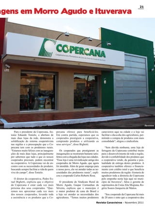 agens em Morro Agudo e Ituverava

21

Ituverava

Para o presidente da Copercana, Antonio Eduardo Tonielo, a abertura de
mais duas lojas da rede, demonstra a
solidificação do sistema cooperativista
nas regiões e a preocupação que a Copercana tem com os produtores rurais.
“Estamos muito felizes com as inaugurações de mais duas lojas, principalmente
por sabermos que tudo o que os nossos
cooperados precisam, podem encontrar
na cooperativa. A Copercana vai de encontro com as necessidades do produtor,
buscando sempre facilitar a vida de quem
vive do campo”, disse Tonielo.
O diretor da cooperativa, Pedro Esrael Bighetti, explicou que o objetivo
da Copercana é estar cada vez mais
próxima dos seus cooperados. “Queremos nos aproximar cada vez mais
dos nossos cooperados, levando toda
a assistência e os produtos que a Co-

percana oferece para beneficiá-los.
Em contra partida, esperamos que os
cooperados prestigiem a cooperativa,
comprando produtos e utilizando os
seus serviços”, disse Bighetti.
Os cooperados que prestigiaram as
inaugurações se mostraram bastante satisfeitos com a chegada das lojas nas cidades.
“Essa loja é uma reivindicação antiga dos
cooperados de Morro Agudo, que agora
foi atendida. Além de gerar emprego para
o nosso povo, ela vai atender todas as necessidades dos produtores rurais”, explicou o cooperado Carlos Roberto Rosa.
O presidente do Sindicato Rural de
Morro Agudo, Gaspar Carmanhan da
Silveira, explicou que o município é
o maior produtor de cana do Brasil e
a loja vai atender as necessidades dos
agricultores. “Temos muitos produtores

canavieiros aqui na cidade e a loja vai
facilitar o dia-a-dia dos agricultores, permitindo a compra de produtos com mais
comodidade”, alegou o sindicalista.
“Sem dúvida nenhuma, uma loja de
ferragens da Copercana contribui muito
para o desenvolvimento de toda a região,
devido à confiabilidade dos produtos que
a cooperativa vende, da garantia e pontualidade de entrega destes produtos. A
cooperativa também oferece o financiamento com crédito rural o que beneficia
muitos produtores da região. Gostaria de
agradecer toda a diretoria da Copercana
pelo empenho nesta loja aqui no município de Ituverava”, falou o gerente de
suprimentos da Usina Alta Mogiana, Rogério Soares Junqueira de Mattos.
“Sou cooperado da Copercana há mais
de 20 anos e sinto que a cooperativa deu

Revista Canavieiros - Novembro 2011

 