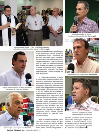 22

Gaspar Carmanhan da Silveira,
Presidente do Sindicato Rural de Morro Agudo

Antonio Eduardo Tonielo e Pedro Esrael Bighetti durante
as bençãos do Padre Silvio César Aguilar em Morro Agudo

um presente para Ituverava, uma loja muito boa, que oferecerá venda de agroquímicos, assistência técnica e veterinária. Vai
ser muito interessante para o município.
Ituverava estava precisando é uma cooperativa voltada ao setor canavieiro já que o
perfil da cidade tem mudado nos últimos
anos, focando mais para o setor canavieiro. Como Ituveravense, quero agradecer
o presente que a cooperativa está dando
para nossa cidade”, disse o cooperado Antonio Sérgio Cury.

Rogério Soares Junqueira de Mattos, gerente de
suprimentos da Usina Alta Mogiana

Antonio Sérgio Cury, cooperado de Ituverava

“A Copercana já mantinha na região
de Ituverava um agrônomo que fazia regularmente os atendimentos aos cooperados,
mas com a inauguração da loja aumenta a
sinergia para que o nosso agrônomo tenha
acesso direto aos produtos que ele mesmo
indica quando vai às propriedades rurais.
A loja traz também para o cooperado, a
presença física do profissional, ou seja, o
cooperado pode ir até a loja, que o agrônomo vai atendê-lo e demonstrar a tecnologia que a Copercana pretende difundir
no campo. Nossos agrônomos e técnicos
agrícolas orientam os cooperados desde
o plantio da cana, indicando o que deve
usar e como deve aplicar os produtos.
Tudo isso com a segurança de sempre que
a Copercana oferece”, afirmou o gerente
comercial agrícola da Copercana, Frederico José Dalmaso.
“Hoje, os cooperados de Morro Agudo
e Ituverava encontram nas lojas da Copercana, tudo que utilizam em suas propriedades, tanto da parte agrícola, como veterinária, selaria, cutelaria e maquinários. O

Revista Canavieiros - Novembro de 2011

Carlos Roberto Rosa, cooperado de Morro Agudo

Frederico José Dalmaso, gerente
comercial agrícola da Copercana

agricultor não precisa mais se locomover
para cidades vizinhas para comprar equipamentos ou receber assistência técnica.
A cooperativa leva até ele seus produtos e
equipamentos”, disse o gerente comercial
da Copercana, Ricardo Meloni. RC

 