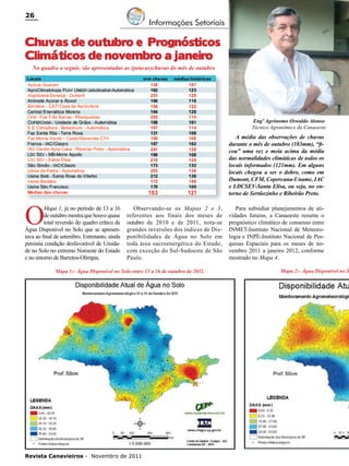 26

Informações Setoriais

Chuvas de outubro e Prognósticos
Climáticos de novembro a janeiro
No quadro a seguir, são apresentadas as (poucas)chuvas do mês de outubro

Engº Agrônomo Oswaldo Alonso
Técnico Agronômico da Canaoeste

O

A média das observações de chuvas
durante o mês de outubro (183mm), “ficou” uma vez e meia acima da média
das normalidades climáticas de todos os
locais informados (121mm). Em alguns
locais chegou a ser o dobro, como em
Dumont, CFM, Copercana-Uname, IAC
e LDCSEV-Santa Elisa, ou seja, no entorno de Sertãozinho e Ribeirão Preto.

Mapa 1, já no período de 13 a 16
de outubro mostra que houve quase
total reversão do quadro crítico de
Água Disponível no Solo que se apresentava ao final de setembro. Entretanto, ainda
persistia condição desfavorável de Umidade no Solo no extremo Noroeste do Estado
e no entorno de Barretos-Olímpia.

Observando-se os Mapas 2 e 3,
referentes aos finais dos meses de
outubro de 2010 e de 2011, nota-se
grandes inversões dos índices de Disponibilidades de Água no Solo em
toda área sucroenergética do Estado,
com exceção do Sul-Sudoeste de São
Paulo.

Mapa 1:- Água Disponível no Solo entre 13 a 16 de outubro de 2011.

Revista Canavieiros - Novembro de 2011

Para subsidiar planejamentos de atividades futuras, a Canaoeste resume o
prognóstico climático de consenso entre
INMET-Instituto Nacional de Meteorologia e INPE-Instituto Nacional de Pesquisas Espaciais para os meses de novembro 2011 a janeiro 2012, conforme
mostrado no Mapa 4.

Mapa 2:- Água Disponível no S

 