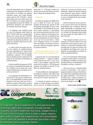 34
uma forte disparidade entre os subgrupos
componentes da agricultura familiar: os
mais pobres (2,3 milhões de estabelecimentos) geram uma renda familiar
média anual de R$ 4.346,00 e metade
deles sobrevivem com renda menor que
R$ 1.267,00/ano. Esse grupo representa
uma população de quase dez milhões de
agricultores familiares que sobrevivem
em situação de pobreza extrema.
• O subgrupo mais produtivo gera
um valor da produção anual médio de
R$ 41.163,00, sendo que a metade deles
atinge valor menor que R$ 25.680,00/
ano. Trata-se da renda bruta familiar sem
a dedução das despesas de plantio, o que
sugere que também sobrevivam em condições de pobreza.
• A sobrevivência do grupo mais pobre (2,8 milhões de estabelecimentos)
tem forte dependência de outras fontes
de renda: 45% da renda provêm de aposentadorias e pensões; 15% de trabalho
fora do estabelecimento e apenas 25% da
renda são provenientes da produção no
estabelecimento;
• Outro resultado da pesquisa da FGV
foi mostrar a contribuição dos grupos de
até 4 módulos fiscais (entre eles a agricultura familiar) para a produção da cesta básica (Tabela 4)
• Um subgrupo não delimitado no estudo da FGV e que merece também atenção é o de propriedades ou posses muito
pequenas, com área maior que 20 ha e
menor (ou igual) a 50 hectares, localizadas em municípios onde o módulo fiscal

Assuntos Legais
mede entre 5 e 12 hectares. Embora pequenas (área menor que 50 ha) elas excedem o critério de 4 módulos ficais.
Conclusão:
Os dados da pesquisa do IBRE-FGV
com os dados do Censo não deixam
qualquer dúvida de que, quando se fala
de pequena propriedade ou posse rural,
na realidade se está falando de um conjunto muito numeroso e heterogêneo
que, além da agricultura familiar, envolve numero expressivo de pequenos produtores que nela não se enquadram mas
que têm participação até mais expressiva do que ela na cesta básica . Todos
esses subgrupos devem ser considerados como frágeis e de interesse social, e
entre eles sobressai um grupo numeroso
de pobreza absoluta.
Pontos para reflexão sobre a realidade encontrada nos estudos da FGV:
• Apesar de não ser o alvo principal do
Código Florestal – o pequeno produtor
é tão numeroso que corre o risco de se
tornar o mais atingido: representa 88%
contra 4,6% do médio e 1,78% do grande
produtor (em relação ao total de 5,1 milhões de estabelecimentos).
• O pior problema de uma negociação é
desconhecer os números e não saber o que
se está negociando. Corre-se o risco de “atirar no que se vê e matar o que não se vê”
• A situação de pobreza extrema revelada no estudo abrange uma população de cerca de 10 milhões de pessoas

Revista Canavieiros - Novembro de 2011

(média de 3 pessoas por família rural),
totalmente incapaz de suportar qualquer
ônus adicional, muito menos a subtração da área da qual depende seu sustento, sem a contrapartida de uma compensação financeira.
• Outra revelação do Censo é que existe um universo bem maior de pequenas
propriedades (até 4 módulos), além do
grupo enquadrado na agricultura familiar, e que esse grupo ampliado não pode
ser excluído do tratamento diferenciado
que sua situação de renda impõe ao Código Florestal.
• Esse pequeno produtor que não se
enquadra no Pronaf contribui com uma
parcela bem mais expressiva para a cesta básica e necessita de tratamento diferenciado para ser capaz de cumprir com
as exigências do Código sem o risco de
diminuir sua participação em relação ao
médio e grande produtores.
• No caso de tratamento diferenciado,
a pergunta é onde realizar o corte de forma adequada à realidade, sem deixar que
questões políticas se sobreponham às necessidades, aos fatos e números?
• Há riscos de que a regulamentação
excessiva e burocrática – com a qual o
pequeno produtor está pouco familiarizado, aliada à baixa capacidade operacional
dos órgãos ambientais – torne inviável a
atividade para o pequeno produtor, aumentando ainda mais a concentração dos
meios de produção no setor. RC
Fonte: Fund. Getúlio Vargas

 