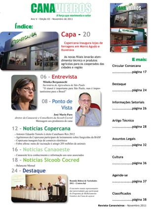 5

Ano V - Edição 65 - Novembro de 2011

Índice:

Capa - 20
Copercana inaugura lojas de
ferragens em Morro Agudo e
Ituverava
As novas filiais levarão atendimento técnico e produtos
agrícolas para os cooperados das
cidades e região

E mais:
Circular Consecana
.................página 17

06 - Entrevista
Mônika Bergamaschi
Secretária de Agricultura de São Paulo
“O etanol é importante para São Paulo, mas é importantíssimo para o Brasil”

08 - Ponto de
Vista

Destaque
.................página 24

Informações Setoriais
.................página 26

José Mario Paro
diretor da Canaoeste e Conselheiro da Sicoob Cocred
Mensagem aos produtores de cana

Artigo Técnico
.................página 28

12 - Notícias Copercana
- Antonio Eduardo Tonielo é eleito CanaSauro Rex 2012
- Agrônomos da Copercana participam de treinamento sobre fungicidas da BASF
- Copercana inaugura loja de comércio eletrônico
- Febre aftosa: meta de vacinação é atingir 205 milhões de animais

16 - Notícias Canaoeste
- Canaoeste leva conhecimento e informação aos seus associados

Assuntos Legais
.................página 32

Cultura

18 - Notícias Sicoob Cocred

.................página 36

- Balancete Mensal

24 - Destaque

Agende-se
.................página 37

Reunião Ridesa de Variedades
2011 – Centro-Sul
O encontro reuniu representantes
das universidades que participam
do Programa de Melhoramento
Genético da Cana-de-açúcar

Classificados
.................página 38

Revista Canavieiros - Novembro 2011

 