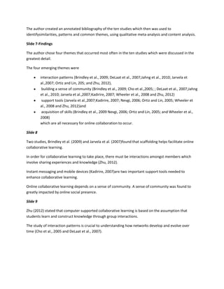 The author created an annotated bibliography of the ten studies which then was used to
identifysimilarities, patterns and common themes, using qualitative meta-analysis and content analysis.

Slide 7-Findings

The author chose four themes that occurred most often in the ten studies which were discussed in the
greatest detail.

The four emerging themes were

          interaction patterns (Brindley et al., 2009; DeLaat et al., 2007;Jahng et al., 2010; Jarvela et
          al.,2007; Ortiz and Lin, 205; and Zhu, 2012),
           building a sense of community (Brindley et al., 2009; Cho et al.,2005; ; DeLaat et al., 2007;Jahng
          et al., 2010; Jarvela et al.,2007;Kadirire, 2007; Wheeler et al., 2008 and Zhu, 2012)
           support tools (Jarvela et al.,2007;Kadirire, 2007; Nevgi, 2006; Ortiz and Lin, 2005; Wheeler et
          al., 2008 and Zhu, 2012)and
           acquisition of skills (Brindley et al., 2009 Nevgi, 2006; Ortiz and Lin, 2005; and Wheeler et al.,
          2008)
          which are all necessary for online collaboration to occur.

Slide 8

Two studies, Brindley et al. (2009) and Jarvela et al. (2007)found that scaffolding helps facilitate online
collaborative learning.

In order for collaborative learning to take place, there must be interactions amongst members which
involve sharing experiences and knowledge (Zhu, 2012).

Instant messaging and mobile devices (Kadirire, 2007)are two important support tools needed to
enhance collaborative learning.

Online collaborative learning depends on a sense of community. A sense of community was found to
greatly impacted by online social presence.

Slide 9

Zhu (2012) stated that computer supported collaborative learning is based on the assumption that
students learn and construct knowledge through group interactions.

The study of interaction patterns is crucial to understanding how networks develop and evolve over
time (Cho et al., 2005 and DeLaat et al., 2007).
 