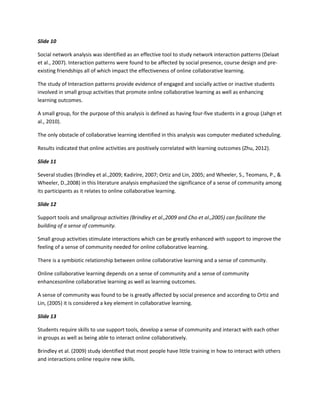 Slide 10

Social network analysis was identified as an effective tool to study network interaction patterns (Delaat
et al., 2007). Interaction patterns were found to be affected by social presence, course design and pre-
existing friendships all of which impact the effectiveness of online collaborative learning.

The study of Interaction patterns provide evidence of engaged and socially active or inactive students
involved in small group activities that promote online collaborative learning as well as enhancing
learning outcomes.

A small group, for the purpose of this analysis is defined as having four-five students in a group (Jahgn et
al., 2010).

The only obstacle of collaborative learning identified in this analysis was computer mediated scheduling.

Results indicated that online activities are positively correlated with learning outcomes (Zhu, 2012).

Slide 11

Several studies (Brindley et al.,2009; Kadirire, 2007; Ortiz and Lin, 2005; and Wheeler, S., Teomans, P., &
Wheeler, D.,2008) in this literature analysis emphasized the significance of a sense of community among
its participants as it relates to online collaborative learning.

Slide 12

Support tools and smallgroup activities (Brindley et al.,2009 and Cho et al.,2005) can facilitate the
building of a sense of community.

Small group activities stimulate interactions which can be greatly enhanced with support to improve the
feeling of a sense of community needed for online collaborative learning.

There is a symbiotic relationship between online collaborative learning and a sense of community.

Online collaborative learning depends on a sense of community and a sense of community
enhancesonline collaborative learning as well as learning outcomes.

A sense of community was found to be is greatly affected by social presence and according to Ortiz and
Lin, (2005) it is considered a key element in collaborative learning.

Slide 13

Students require skills to use support tools, develop a sense of community and interact with each other
in groups as well as being able to interact online collaboratively.

Brindley et al. (2009) study identified that most people have little training in how to interact with others
and interactions online require new skills.
 