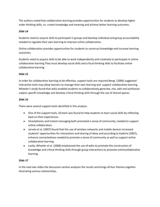 The authors noted that collaborative learning provides opportunities for students to develop higher
order thinking skills, co- create knowledge and meaning and achieve better learning outcomes.

Slide 14

Students need to acquire skills to participate in groups and develop individual and group accountability
needed to regulate their own learning to improve online collaboration.

Online collaboration provides opportunities for students to construct knowledge and increase learning
outcomes.

Students need to acquire skills to be able to work independently and creatively to participate in online
collaborative learning.They must develop social skills and critical thinking skills to facilitate online
collaborative learning.

Slide 15

In order for collaborative learning to be effective, support tools are required.Nevgi (2006) suggested
interactive tools may allow learners to manage their own learning and support collaborative learning.
Wheeler’s study found that wikis enabled students to collaboratively generate, mix, edit and synthesize
subject specific knowledge and develop critical thinking skills through the use of shared spaces.

Slide 16

There were several support tools identified in this analysis.

           One of the support tools, IQ team was found to help students to learn social skills by reflecting
           back on their experiences.
           Smartphones and instant messaging both promoted a sense of community, needed to support
           online collaboration.
           Jarvela et al. (2007) found that the use of wireless networks and mobile devices increased
           students’ opportunities for interactions and sharing of ideas and according to Kadirire (2007),
           enhance connectedness needed to promote a sense of community as well as support online
           collaborative learning.
           Lastly, Wheeler et al. (2008) emphasized the use of wikis to promote the construction of
           knowledge and critical thinking skills through group interactions to promote onlinecollaborative
           learning.

Slide 17

In the next two slides the discussion section analyzes the results and brings all four themes together
illustrating various relationships.
 