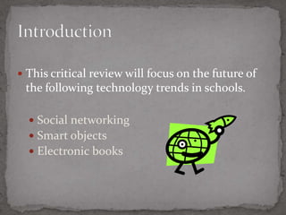 This critical review will focus on the future of the following technology trends in schools.Social networkingSmart objectsElectronic books3