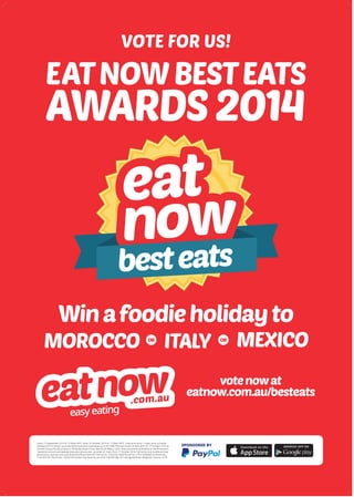 besteats
SPONSORED BY
EATNOWBESTEATS
AWARDS2014
VOTE FOR US!
MOROCCO ITALY MEXICOOR OR
Winafoodieholidayto
votenowat
eatnow.com.au/besteats
Starts 15 September 2014 at 12.00am AEST, ends 10 October 2014 at 11.59pm AEST. Total prize pool: 1 major prize (a foodie
holiday) and 10 runner up prizes ($250 vouchers) total value up to $11,980. Winners drawn at 9am AEST on 17 October 2014 at
Permitz Group Pty Ltd at Suite 9, 18 Karalta Road, Erina, New South Wales, 2250. Announcements published on the Promoter’s
Facebook account and website (eatnow.com.au) and via email on 12pm from 17 October 2014. Full terms and conditions may
be found at: (eatnow.com.au/info/termsOfUse.html) ACT Permit No. 14/02732 NSW Permit No. LTPS/14/06080 SA Permit No.
T14/1422 VIC Permit No. 14/5019.Promoter: Eat Now Pty Ltd, ACN 138 659 588, 767 Springvale Road, Mulgrave, Victoria, 3170
 