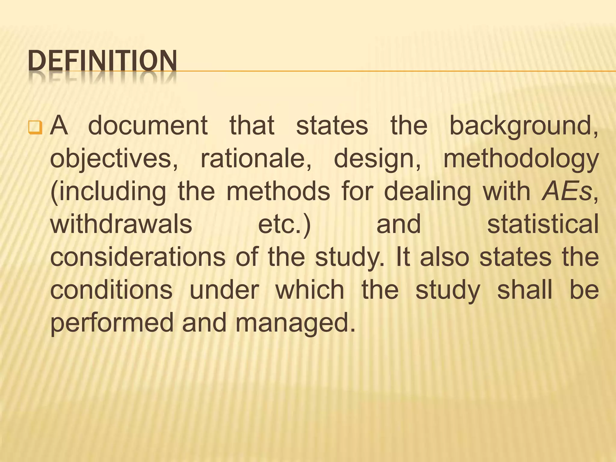 DEFINITION
 A document that states the background,
objectives, rationale, design, methodology
(including the methods for dealing with AEs,
withdrawals etc.) and statistical
considerations of the study. It also states the
conditions under which the study shall be
performed and managed.
 