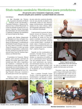 15

Stab realiza seminário fitotécnico para produtores
Em parceria com a Canaoeste e Copercana, evento
discutiu soluções para aumentar a produtividade dos canaviais

Carla Rodrigues

A

Stab (Sociedade dos Técnicos
Açucareiros Alcooleiros do Brasil)
realizou, no dia 13 de dezembro, o
“Seminário Fitotécnico e Sistema de Produção de Cana e Colheita Mecanizada”. O
evento foi realizado em parceria com a Canaoeste, Copercana, Afocapi (Associação
dos Fornecedores de Cana de Piracicaba)
e Coplacana (Cooperativa dos Plantadores
de Cana do Estado de São Paulo).
Apoiado pela Orplana (Organização
de Plantadores de Cana da Região Centro-Sul do Brasil) e Udop (União dos Produtores de Bioenergia), e coordenado por
José Rodolfo Penatti (Afocapi), Luiz Carlos Tasso Júnior (Canaoeste) e Oswaldo
Alonso (Canaoeste), o evento, que reuniu
produtores, pesquisadores e profissionais
do setor, aconteceu no Centro de Convenções do Centro Cana IAC (Instituto Agronômico) em Ribeirão Preto.
O presidente da Canaoeste, Manoel
Ortolan, esteve presente e participou da
abertura. Na ocasião, aproveitou a oportunidade para falar sobre a importância
dos produtores e instituições do setor,
em apoiarem eventos deste tipo, onde há
uma grande troca de informações e experiências. Ortolan também parabenizou os
produtores pela aprovação do novo Código Florestal e disse que o momento é
de cautela para investir com segurança.
Durante o encontro, vários temas foram abordados sobre a cadeia produtiva

Oswaldo Alonso, consultor agrônomico da Canaoeste

do setor, entre eles: consórcios de produtores de cana, precisão em plantio, corte
mecanizado, mudas de cana, fitotecnia,
pragas, monitoramentos, sistematização,
preparo de solo, tratos culturais, adubação nitrogenada suplementar, climas, solos e ambientes de produção.
A apresentação do gerente do departamento técnico da Canaoeste, Gustavo Nogueira, foi sobre a importância
da produção de mudas de cana para
manter a sanidade e pureza das plantas.
“Como estamos procurando aumentar
a nossa produtividade, a produção de
mudas sadias é fundamental para evitarmos a disseminação de doenças que
venham comprometer nosso resultado
final”, explicou Nogueira.
Segundo um dos coordenadores do
seminário, Oswaldo Alonso, consultor
agronômico da Canaoeste, o evento
atendeu as expectativas do público já
que as apresentações foram realizadas
com alta qualidade técnica. “Procuramos trazer palestrantes que transmitam informações técnicas, mas de uma
maneira que o produtor entenda o que
estão querendo dizer, principalmente
na divulgação de novas tecnologias”,
disse Alonso.
Para o produtor Fernando Freitas
Tavares, o setor tem passado por várias
transformações e acredita que a realização de eventos para atualizar o produ-

Manoel Ortolan, presidente da Canaoeste

Gustavo Nogueira, gerente do
departamento técnico da Canaoeste

tor sobre as novidades do mercado é de
grande relevância para sua lavoura.
“Encontros como este, possibilita a
gente a buscar informações para enfrentar as modificações que o setor vem sofrendo de forma barata, com acesso a novas tecnologias e novos procedimentos”,
afirmou Tavares. RC

Fernando Freitas Tavares, produtor
Revista Canavieiros - Dezembro 2011

 