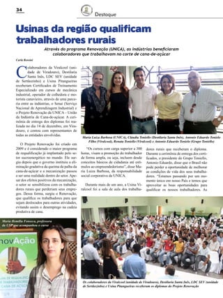 34

Destaque

Usinas da região qualificam
trabalhadores rurais

Através do programa Renovação (UNICA), as indústrias beneficiaram
colaboradores que trabalhavam no corte de cana-de-açúcar

Carla Rossini

C

olaboradores da Viralcool (unidade de Viradouro), Destilaria
Santa Inês, LDC SEV (unidade
de Sertãozinho) e Usina Pitangueiras
receberam Certificados de Treinamento
Especializado em cursos de mecânica
industrial, operador de colhedora e motorista canavieiro, através de uma parceria entre as indústrias, o Senai (Serviço
Nacional de Aprendizagem Industrial) e
o Projeto Renovação da UNICA – União
da Indústria de Cana-de-açúcar. A cerimônia de entrega dos diplomas foi realizada no dia 14 de dezembro, em Viradouro, e contou com representantes de
todas as entidades envolvidas.
O Projeto Renovação foi criado em
2009 e é considerado o maior programa
de requalificação já implantado pelo setor sucroenergético no mundo. Ele surgiu depois que o governo instituiu a eliminação gradativa da queima da palha da
cana-de-açúcar e a mecanização passou
a ser uma realidade dentro do setor. Apesar dos efeitos positivos da mecanização,
o setor se sensibilizou com os trabalhadores rurais que perderiam seus empregos. Dessa forma, surgiu o Renovação,
que qualifica os trabalhadores para que
sejam deslocados para outras atividades,
evitando assim o desemprego na cadeia
produtiva de cana.

Maria Luiza Barbosa (UNICA), Cláudia Toniello (Destilaria Santa Inês), Antonio Eduardo Tonielo
Filho (Viralcool), Renata Toniello (Viralcool) e Antonio Eduardo Tonielo (Grupo Toniello)

“Os cursos com carga superior a 300
horas, visam a promoção do trabalhador
de forma ampla, ou seja, incluem desde
conceitos básicos de cidadania até estímulos ao empreendedorismo”, disse Maria Luiza Barbosa, da responsabilidade
social corporativa da UNICA.
Durante mais de um ano, a Usina Viralcool foi a sala de aula dos trabalha-

dores rurais que receberam o diploma.
Durante a cerimônia de entrega dos certificados, o presidente do Grupo Toniello,
Antonio Eduardo, disse que o Brasil não
pode perder a oportunidade de melhorar
as condições de vida dos seus trabalhadores. “Estamos passando por um momento único em nosso País e temos que
aproveitar as boas oportunidades para
qualificar os nossos trabalhadores. As

Maria Hemília Fonseca, professora
da USP que acompanhou o curso

Os colaboradores da Viralcool (unidade de Viradouro), Destilaria Santa Inês, LDC SEV (unidade
de Sertãozinho) e Usina Pitangueiras receberam os diplomas do Projeto Renovação
Revista Canavieiros - Dezembro de 2011

 