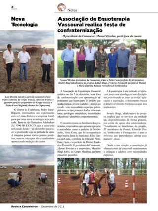 8

Nova
T
ecnologia

Notas

Associação de Equoterapia
Vassoural realiza festa de
confraternização

O presidente da Canaoeste, Manoel Ortolan, participou do evento

Manoel Ortolan (presidente da Canaoeste), Edna e Nério Costa (prefeito de Sertãozinho),
Beatriz Biagi (idealizadora do projeto), Edilah Biagi, Frederico Venturelli (prefeito de Pontal)
e Maria Zeferina Baldaia (vereadora de Sertãozinho)

Luis Pereira (técnico agrícola responsável por
tratos culturais do Grupo Aralco), Marcelo Fiorucci
(gerente agrícola corporativo do Grupo Aralco) e
Pedro Esrael Bighetti (diretor da Copercana)

O diretor da Copercana, Pedro Esrael
Biguetti, intermediou um experimento
entre a Usina Aralco e a empresa Jumil,
para que uma nova tecnologia seja aplicada. Trata-se da Plantadora Adubadora
JM 7090 PD EXACTA que a usina está
utilizando desde 1º de dezembro para fazer o plantio de soja na palhada de cana.
A máquina possui vários pontos positivos, mas os principais são o rendimento
operacional e redução de custos.

A Associação de Equoterapia Vassoural
realizou no dia 7 de dezembro, uma festa
de confraternização com apresentação de
praticantes que fazem parte do projeto que
ajuda crianças, jovens e adultos - através do
cavalo - com necessidades especiais, principalmente as que possuem lesões neuromotoras, patologias ortopédicas, necessidades
educativas e distúrbios comportamentais.
O encontro reuniu os familiares dos praticantes, empresários que apóiam o projeto
e autoridades como o prefeito de Sertãozinho, Nério Costa, que foi acompanhado
da primeira dama do município, Edna Garcia da Costa, a prefeita de Ribeirão Preto,
Darcy Vera, e o prefeito de Pontal, Frederico Venturelli. O presidente da Canaoeste,
Manoel Ortolan e o empresário, Maurílio
Biagi Filho, do Grupo Maubisa, também
estiveram presentes

Revista Canavieiros - Dezembro de 2011

A Equaterapia é um método terapêutico, com uma abordagem interdisciplinar, envolvendo as áreas de saúde, educação e equitação, o tratamento busca
o desenvolvimento biopsicossocial dos
praticantes.
Beatriz Biagi, idealizadora do projeto, explica que os serviços da entidade
são disponibilizados de forma gratuita,
por conta do apoio dos colaboradores.
“Atualmente se beneficiam do projeto,
37 moradores de Pontal, Ribeirão Preto, Sertãozinho e Pitangueiras e para o
próximo ano pretendemos dobrar esse
número”, disse.
Desde a sua criação, a associação já
ofereceu mais de cinco mil atendimentos
a crianças e adultos com necessidades
especiais.

 