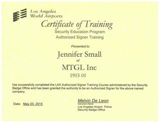 Los Angeles
~ World Airports
Certqicate ofTraining
Security Education Program
Authorized Signer Training
Presented to
Jennifer Small
MTGL Inc
1915.01
has successfully completed the LAX Authorized Signer Training Course administered by the Security
Badge Office and has been granted the authority to be an Authorized Signer for the above named
company.
Melvin De Leon
Date: May 20, 2015 Instructors Name
Los Angeles Airport Police
Security Badge Office
 