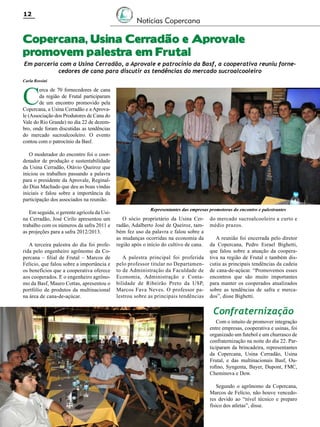 12

Notícias Copercana

Copercana, Usina Cerradão e Aprovale
promovem palestra em Frutal

Em parceria com a Usina Cerradão, a Aprovale e patrocínio da Basf, a cooperativa reuniu fornecedores de cana para discutir as tendências do mercado sucroalcooleiro

Carla Rossini

C

erca de 70 fornecedores de cana
da região de Frutal participaram
de um encontro promovido pela
Copercana, a Usina Cerradão e a Aprovale (Associação dos Produtores de Cana do
Vale do Rio Grande) no dia 22 de dezembro, onde foram discutidas as tendências
do mercado sucroalcooleiro. O evento
contou com o patrocínio da Basf.

O moderador do encontro foi o coordenador de produção e sustentabilidade
da Usina Cerradão, Otávio Queiroz que
iniciou os trabalhos passando a palavra
para o presidente da Aprovale, Reginaldo Dias Machado que deu as boas vindas
iniciais e falou sobre a importância da
participação dos associados na reunião.
Em seguida, o gerente agrícola da Usina Cerradão, José Cirilo apresentou um
trabalho com os números da safra 2011 e
as projeções para a safra 2012/2013.
A terceira palestra do dia foi proferida pelo engenheiro agrônomo da Copercana – filial de Frutal – Marcos de
Felício, que falou sobre a importância e
os benefícios que a cooperativa oferece
aos cooperados. E o engenheiro agrônomo da Basf, Mauro Cottas, apresentou o
portfólio de produtos da multinacional
na área de cana-de-açúcar.

Representantes das empresas promotoras do encontro e palestrantes

O sócio proprietário da Usina Cerradão, Adalberto José de Queiroz, também fez uso da palavra e falou sobre a
as mudanças ocorridas na economia da
região após o início do cultivo de cana.
A palestra principal foi proferida
pelo professor titular no Departamento de Administração da Faculdade de
Economia, Administração e Contabilidade de Ribeirão Preto da USP,
Marcos Fava Neves. O professor palestrou sobre as principais tendências

do mercado sucroalcooleiro a curto e
médio prazos.
A reunião foi encerrada pelo diretor
da Copercana, Pedro Esrael Bighetti,
que falou sobre a atuação da cooperativa na região de Frutal e também discutiu as principais tendências da cadeia
de cana-de-açúcar. “Promovemos esses
encontros que são muito importantes
para manter os cooperados atualizados
sobre as tendências de safra e mercados”, disse Bighetti.

Confraternização
Com o intuito de promover integração
entre empresas, cooperativa e usinas, foi
organizado um futebol e um churrasco de
confraternização na noite do dia 22. Participaram da brincadeira, representantes
da Copercana, Usina Cerradão, Usina
Frutal, e das multinacionais Basf, Ourofino, Syngenta, Bayer, Dupont, FMC,
Cheminova e Dow.
Segundo o agrônomo da Copercana,
Marcos de Felício, não houve vencedores devido ao “nível técnico e preparo
físico dos atletas”, disse.
Revista Canavieiros - Janeiro de 2012

 