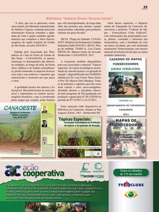 25

Biblioteca “General Álvaro Tavares Carmo”
“A obra, que ora se apresenta, reúne
uma coleção, devidamente sistematizada,
de Tabelas e Figuras, contendo preciosas
informações técnicas coletadas e adaptadas de vinte e quatro unidades agroindustriais que compõem o Setor Sucroenergético da região nordeste do Estado
de São Paulo, na safra 2010/2011.
Editada pela Associação dos Plantadores de Cana do Oeste do Estado de
São Paulo – CANAOESTE, os autores
esmiúçam os desempenhos das diferentes unidades, ao longo da safra, de forma
clara, didática e de simples entendimento, porém mantendo os aspectos técnicos
com toda a sua essência e requintes que
caracterizam o momento por que passa
o setor.
A qualidade técnica dos autores é indiscutível. São profissionais do mais alto
nível e importantes no cenário sucroenergético brasileiro, o que é corroborado
pelos cargos que ocupam, pelas funções

que vêm desempenhando, de longa data,
além das posições que adotam, sempre
caracterizadas, sobretudo, pelo profissionalismo em grau elevado.”
SILVA, Thiago de Andrade. CANAOESTE: Relatório de fechamento Unidades
Industriais Safra 2010/2011. SILVA, Thiago de Andrade, TASSO Jr., Luiz Carlos,
ORTOLAN, Manoel Carlos de Azevedo.
Sertãozinho: CANAOESTE, 2011.

Além desses materiais, o Departamento de Topografia da Canaoeste desenvolveu o primeiro “Caderno de Mapas - Fornecedores Usina Virálcool”,
com informações das propriedades (corte, plantio, variedade e reformas) dos
fornecedores, com a finalidade de criar
um banco de dados, que será atualizado
anualmente. Posteriormente, este mesmo
material será desenvolvido para as outras
unidades industriais.

A Canaoeste também disponibiliza
para seus associados o material “Tópicos
especiais: inovações tecnológicas na produção de cana-de-açúcar e co-geração de
energia”, disponibilizado em CD-ROM e
editado por Dr. Luiz Carlos Tasso Júnior
e Prof. Dr. Marcos Omir Marques. Tratase de palestras e capítulos que têm como
tema central o setor sucro-energético,
abordado durante a disciplina oferecida pelo programa de Pós-graduação em
produção vegetal pela FCAV/UNESP no
período de 07/10/2011 à 16/12/2011.
Estes materiais estão disponíveis na
biblioteca da Canaoeste, situada na Rua
Augusto Zanini, 1461 - Sertãozinho-SP

Revista Canavieiros - Janeiro 2012

 