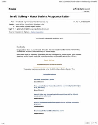 Zimbra https:llgatormail.uhd.edu/zimbra/hlprintmessage?id=15005
Zimbra goffneyj1@gator.uhd.edu
± Font Size:
lerald Goffney - Honor Society Acceptance Letter
From: HonorSociety.org <memberservices@honorsociety.org>
Subject: Jerald Goffney - Honor Society Acceptance Letter
To : Jerald Goffney <goffneyj1@gator.uhd.edu>
Reply To : b-gjfz6jr3ydrx68r3jgfz6muxgavn6jeu6s@us.edirect1.com
Fri, May 01, 2015 09:10 AM
External images are not displayed. Display images below
UHD Student - Membership Acceptance Form
Dear Jerald,
Congratulations! Based on your University of Houston - Downtown academic achievements and nomination,
you have been accepted to the HonorSociety.org member society.
HonorSociety.org is the preeminent organization dedicated to recognition of student success, and to empower
students to achieve through scholarship, recognition, exclusive privileges, job opportunities and more.
Jerald Goffney:
Activate your Honor Society Membership
The deadline to activate membership is May 31, 2015 at 5 p.m. Eastern Standard Time.
Featured Privileges
Exclusive Scholarship Listings
Learn More»
Free Access to Career Insider Guide books and tools by Vault.com (up
to $1,000 value)
Learn More> >
Dental, Vision and Hearing Health Discount Plans valid at 200,000
access points nationwide
learn More»
Priority admissions and waived application fee to global internship
programs
Learn More> >
Free in-depth Microsoft Excel training course
Learn More»
1 of3 5/3/2015 12:57 PM
 