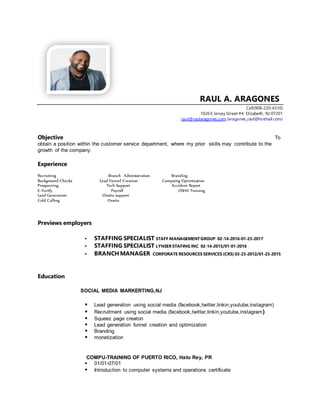 RAUL A. ARAGONES
Cell(908-220-4310)
1026 E Jersey Street #4 Elizabeth , NJ 07201
raul@raularagones.com /aragones_raul@hotmail.com/
Objective To
obtain a position within the customer service department, where my prior skills may contribute to the
growth of the company.
Experience
Recruiting Branch Administration Branding
Background Checks Lead Funnel Creation Campaing Optimization
Prospecting Tech Support Accident Report
E-Verify Payroll OSHA Training
Lead Generation Onsite support
Cold Calling Onsite
Previews employers
 STAFFING SPECIALIST STAFF MANAGEMENTGROUP 02-14-2016-01-23-2017
 STAFFING SPECIALIST LYNEER STAFING INC 02-14-2015/01-01-2016
 BRANCH MANAGER CORPORATE RESOURCES SERVICES (CRS) 03-23-2012/01-23-2015
Education
SOCIAL MEDIA MARKERTING,NJ
 Lead generation using social media (facebook,twitter,linkin,youtube,instagram)
 Recruitment using social media (facebook,twitter,linkin,youtube,instagram)
 Squeez page creaton
 Lead generation funnel creation and optimization
 Branding
 monetization
COMPU-TRAINING OF PUERTO RICO, Hato Rey, PR
 01/01-07/01
 Introduction to computer systems and operations certificate
 