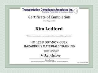 is hereby granted to
The above name attendee was trained, tested and successfully completed the :
HM 126 F DOT-NON-BULK
HAZARDOUS MATERIALS TRAINING
Transportation Compliance Associates, ST Route 30, Clinton PA 15026
Certificate of Completion
Kim Ledford
Awarded : July 09, 2014
Expires : July 09, 2017
Mike Alston
Online Training
Cert ID: 1033-79-6958
 