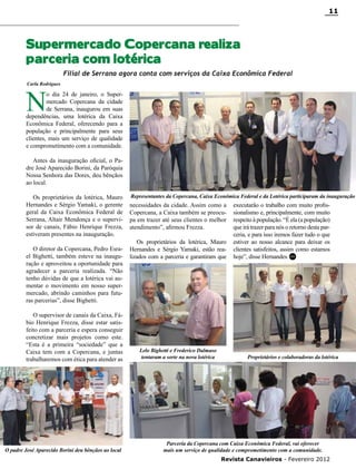 11

Supermercado Copercana realiza
parceria com lotérica
Filial de Serrana agora conta com serviços da Caixa Econômica Federal
Carla Rodrigues

N

o dia 24 de janeiro, o Supermercado Copercana da cidade
de Serrana, inaugurou em suas
dependências, uma lotérica da Caixa
Econômica Federal, oferecendo para a
população e principalmente para seus
clientes, mais um serviço de qualidade
e comprometimento com a comunidade.
Antes da inauguração oficial, o Padre José Aparecido Borini, da Paróquia
Nossa Senhora das Dores, deu bênçãos
ao local.
Os proprietários da lotérica, Mauro
Hernandes e Sérgio Yamaki, o gerente
geral da Caixa Econômica Federal de
Serrana, Altair Mendonça e o supervisor de canais, Fábio Henrique Frezza,
estiveram presentes na inauguração.
O diretor da Copercana, Pedro Esrael Bighetti, também esteve na inauguração e aproveitou a oportunidade para
agradecer a parceria realizada. “Não
tenho dúvidas de que a lotérica vai aumentar o movimento em nosso supermercado, abrindo caminhos para futuras parcerias”, disse Bighetti.
O supervisor de canais da Caixa, Fábio Henrique Frezza, disse estar satisfeito com a parceria e espera conseguir
concretizar mais projetos como este.
“Esta é a primeira “sociedade” que a
Caixa tem com a Copercana, e juntas
trabalharemos com ética para atender as

O padre José Aparecido Borini deu bênçãos ao local

Representantes da Copercana, Caixa Econômica Federal e da Lotérica participaram da inauguração

necessidades da cidade. Assim como a
Copercana, a Caixa também se preocupa em trazer até seus clientes o melhor
atendimento”, afirmou Frezza.
Os proprietários da lotérica, Mauro
Hernandes e Sérgio Yamaki, estão realizados com a parceria e garantiram que

Lelo Bighetti e Frederico Dalmaso
tentaram a sorte na nova lotérica

executarão o trabalho com muito profissionalismo e, principalmente, com muito
respeito à população. “É ela (a população)
que irá trazer para nós o retorno desta parceria, e para isso iremos fazer tudo o que
estiver ao nosso alcance para deixar os
clientes satisfeitos, assim como estamos
hoje”, disse Hernandes. RC

Proprietários e colaboradoras da lotérica

Parceria da Copercana com Caixa Econômica Federal, vai oferecer
mais um serviço de qualidade e comprometimento com a comunidade.
Revista Canavieiros - Fevereiro 2012

 