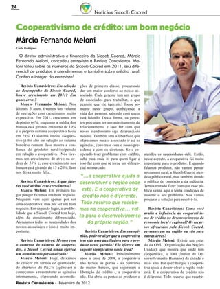 24

Notícias Sicoob Cocred

Cooperativismo de crédito: um bom negócio
Márcio Fernando Meloni
Carla Rodrigues

O diretor administrativo e financeiro da Sicoob Cocred, Márcio
Fernando Meloni, concedeu entrevista à Revista Canavieiros. Meloni falou sobre os números da Sicoob Cocred em 2011, seu diferencial de produtos e atendimentos e também sobre crédito rural.
Confira a íntegra da entrevista!
Revista Canavieiros: Em relação
ao desempenho da Sicoob Cocred,
houve crescimento em 2011? Em
quais áreas?
Márcio Fernando Meloni: Nos
últimos 3 anos, tivemos um volume
de operações com crescimento muito
expressivo. Em 2011, crescemos em
depósito 64%, enquanto a média dos
bancos está girando em torno de 10%
e o próprio sistema cooperativo ficou
em 28%. O sistema inteiro cooperativo já foi alto em relação ao sistema
bancário comum. Isso mostra a confiança do produtor rural/cooperado
em relação à cooperativa. Nós tivemos um crescimento de ativo na ordem de 55% e, esse crescimento nos
bancos está girando de 15 a 20%. Isso
nos deixa muito feliz.
Revista Canavieiros: A que fatores você atribui esse crescimento?
Márcio Meloni: Em primeiro lugar porque fazemos um bom negócio.
Ninguém vem aqui apenas por ser
uma cooperativa, mas por ser um bom
negócio. Em segundo lugar, a credibilidade que a Sicoob Cocred tem hoje,
além de atendimento diferenciado.
Atendemos todas as necessidades dos
nossos associados e isso é muito importante.
Revista Canavieiros: Mesmo com
o aumento do número de cooperados, a Sicoob Cocred ainda oferece
um atendimento personalizado?
Márcio Meloni: Hoje, deixamos
de crescer em termos de quantidade,
de aberturas de PAC’s (agências) e
começamos a reestruturar as agências
internamente, oferecendo acomoda-

ções de primeira classe, procurando
dar um maior conforto ao nosso associado. Cada gerente tem um grupo
de associados para trabalhar, o que
permite que ele (gerente) foque somente neste grupo, conhecendo a
vida das pessoas, sabendo com quem
está lidando. Dessa forma, os gerentes procuram ter um estreitamento de
relacionamento e isso faz com que
nosso atendimento seja diferenciado
mesmo. Também tem a liberdade que
oferecemos para o associado ir até as
agências, conversar com o nosso presidente e com os diretores. Se o cooperado tiver problemas com crédito,
sabe para onde ir, para quem ligar e
isso faz com que se torne um diferencial no mercado.

“...a cooperativa ajuda a
desenvolver a região onde
está. E a cooperativa de
crédito não é diferente.
Todo recurso que recebemos na cooperativa... volta para o desenvolvimento
da própria região.”
Revista Canavieiros: Em sua opinião, pode-se dizer que a cooperativa
tem sido uma auxiliadora para o produtor nesta questão? Ela oferece um
suporte significativo nesta área?
Márcio Meloni: Principalmente
após a crise de 2008, a cooperativa
não fechou as portas - ao contrário
de muitos bancos, que seguraram a
liberação de crédito -, a cooperativa
não. Ela abriu as portas ao produtor e

Revista Canavieiros - Fevereiro de 2012

atendeu as necessidades dele. Então,
nesse aspecto, a cooperativa foi muito
importante para o produtor. E quando
falamos produtor, não vamos pensar
apenas em rural, a Sicoob Cocred atende o público rural, mas também atende
o público do comércio e da indústria.
Temos tentado fazer com que esse público venha aqui e tenha condições de
mostrar o seu problema. Nós vamos
procurar a solução para resolvê-lo.
Revista Canavieiros: Como você
avalia a influência do cooperativismo de crédito no desenvolvimento da
economia local e regional? Os recursos oferecidos pela Sicoob Cocred,
permanecem na região ou vão para
outras áreas?
Márcio Meloni: Existe um estudo da ONU (Organização das Nações
Unidas), que mostra que onde tem
cooperativa, o IDH (Índice de Desenvolvimento Humano) da cidade é
mais alto. Por quê? Porque a cooperativa ajuda a desenvolver a região onde
está. E a cooperativa de crédito não
é diferente. Todo recurso que recebe-

 