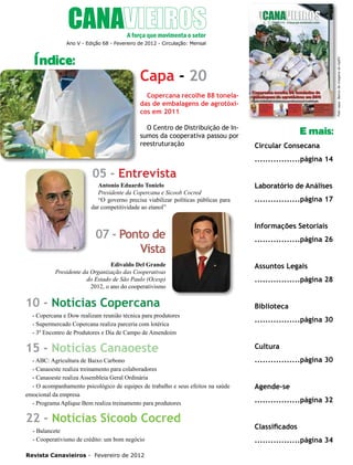 4

Índice:

Foto capa: Banco de imagens do inpEV

Ano V - Edição 68 - Fevereiro de 2012 - Circulação: Mensal

Capa - 20
Copercana recolhe 88 toneladas de embalagens de agrotóxicos em 2011
O Centro de Distribuição de Insumos da cooperativa passou por
reestruturação

E mais:
Circular Consecana
.................página 14

05 - Entrevista
Antonio Eduardo Tonielo
Presidente da Copercana e Sicoob Cocred
“O governo precisa viabilizar políticas públicas para
dar competitividade ao etanol”

07 - Ponto de
Vista
Edivaldo Del Grande
Presidente da Organização das Cooperativas
do Estado de São Paulo (Ocesp)
2012, o ano do cooperativismo

10 - Notícias Copercana
- Copercana e Dow realizam reunião técnica para produtores
- Supermercado Copercana realiza parceria com lotérica
- 3º Encontro de Produtores e Dia de Campo de Amendoim

15 - Notícias Canaoeste
- ABC: Agricultura de Baixo Carbono
- Canaoeste realiza treinamento para colaboradores
- Canaoeste realiza Assembleia Geral Ordinária
- O acompanhamento psicológico de equipes de trabalho e seus efeitos na saúde
emocional da empresa
- Programa Aplique Bem realiza treinamento para produtores

22 - Notícias Sicoob Cocred
- Balancete
- Cooperativismo de crédito: um bom negócio
Revista Canavieiros - Fevereiro de 2012

Laboratório de Análises
.................página 17
Informações Setoriais
.................página 26
Assuntos Legais
.................página 28
Biblioteca
.................página 30
Cultura
.................página 30
Agende-se
.................página 32
Classificados
.................página 34

 